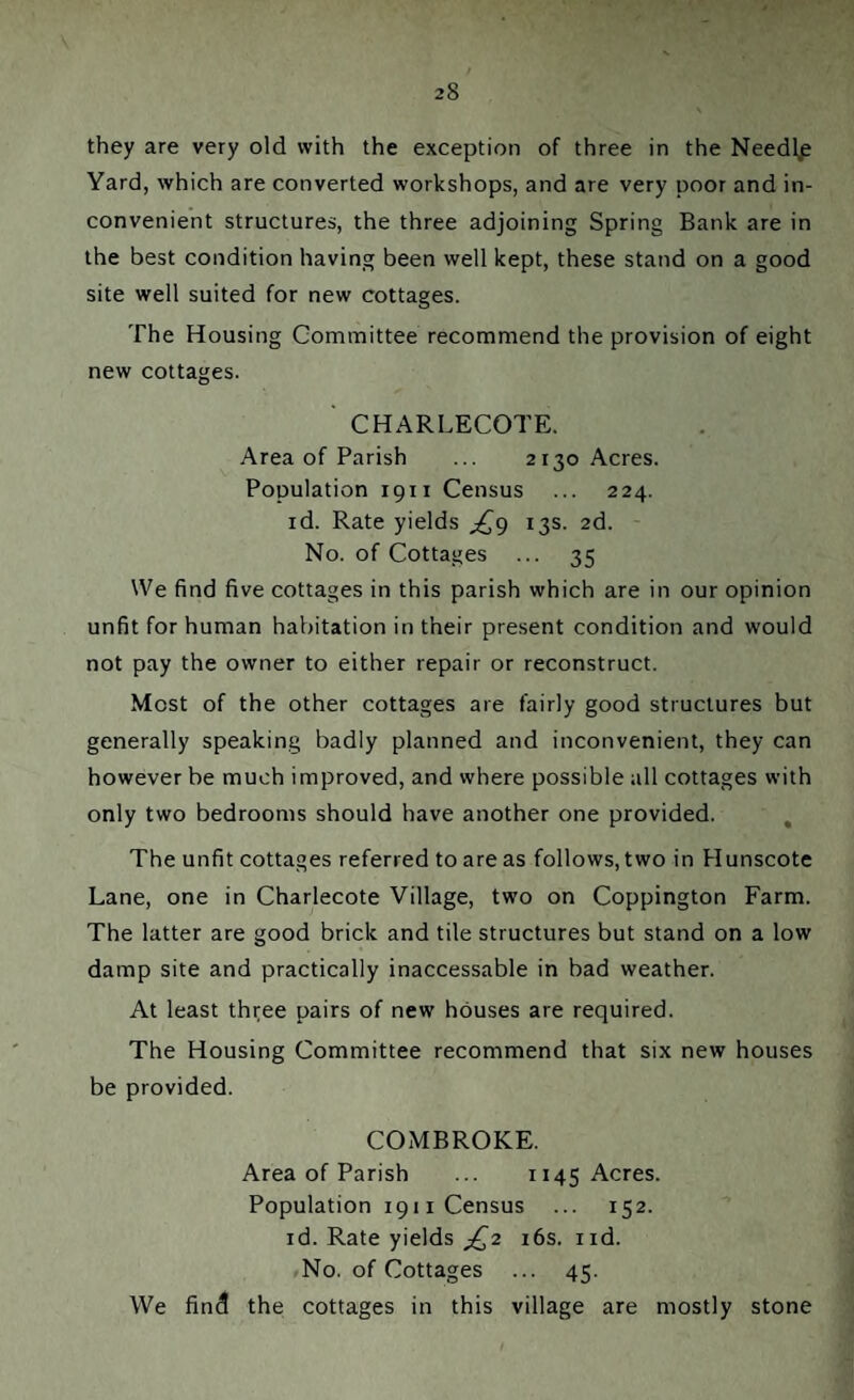 they are very old with the exception of three in the Needl,e Yard, which are converted workshops, and are very poor and in¬ convenient structures, the three adjoining Spring Bank are in the best condition having been well kept, these stand on a good site well suited for new cottages. The Housing Committee recommend the provision of eight new cottages. ' CHARLECOTE. Area of Parish ... 2130 Acres. Population 1911 Census ... 224. id. Rate yields £9 13s. 2d. No. of Cottages ... 35 We find five cottages in this parish which are in our opinion unfit for human habitation in their present condition and would not pay the owner to either repair or reconstruct. Most of the other cottages are fairly good structures but generally speaking badly planned and inconvenient, they can however be much improved, and where possible all cottages with only two bedrooms should have another one provided. The unfit cottages referred to are as follows, two in Hunscote Lane, one in Charlecote Village, two on Coppington Farm. The latter are good brick and tile structures but stand on a low damp site and practically inaccessable in bad weather. At least three pairs of new houses are required. The Housing Committee recommend that six new houses be provided. COMBROKE. Area of Parish ... 1145 Acres. Population 1911 Census ... 152. id. Rate yields jQ2 16s. nd. No. of Cottages ... 45. We find the cottages in this village are mostly stone