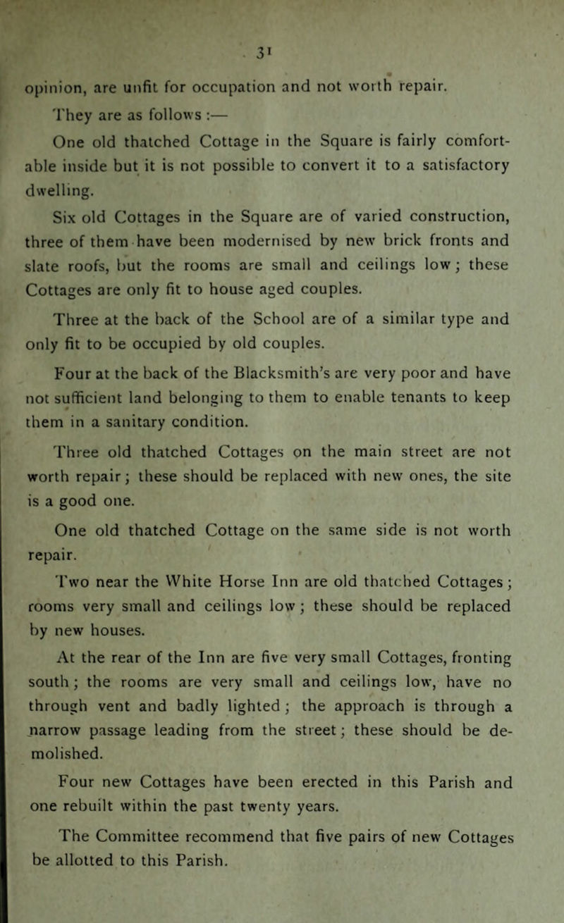 opinion, are unfit for occupation and not worth repair. They are as follows :— One old thatched Cottage in the Square is fairly comfort¬ able inside but it is not possible to convert it to a satisfactory dwelling. Six old Cottages in the Square are of varied construction, three of them have been modernised by new brick fronts and slate roofs, but the rooms are small and ceilings low; these Cottages are only fit to house aged couples. Three at the back of the School are of a similar type and only fit to be occupied by old couples. Four at the back of the Blacksmith’s are very poor and have not sufficient land belonging to them to enable tenants to keep them in a sanitary condition. Three old thatched Cottages on the main street are not worth repair; these should be replaced with new ones, the site is a good one. One old thatched Cottage on the same side is not worth repair. Two near the White Horse Inn are old thatched Cottages; rooms very small and ceilings low; these should be replaced by new houses. At the rear of the Inn are five very small Cottages, fronting south; the rooms are very small and ceilings low, have no through vent and badly lighted ; the approach is through a narrow passage leading from the street; these should be de¬ molished. Four new Cottages have been erected in this Parish and one rebuilt within the past twenty years. The Committee recommend that five pairs of new Cottages be allotted to this Parish.