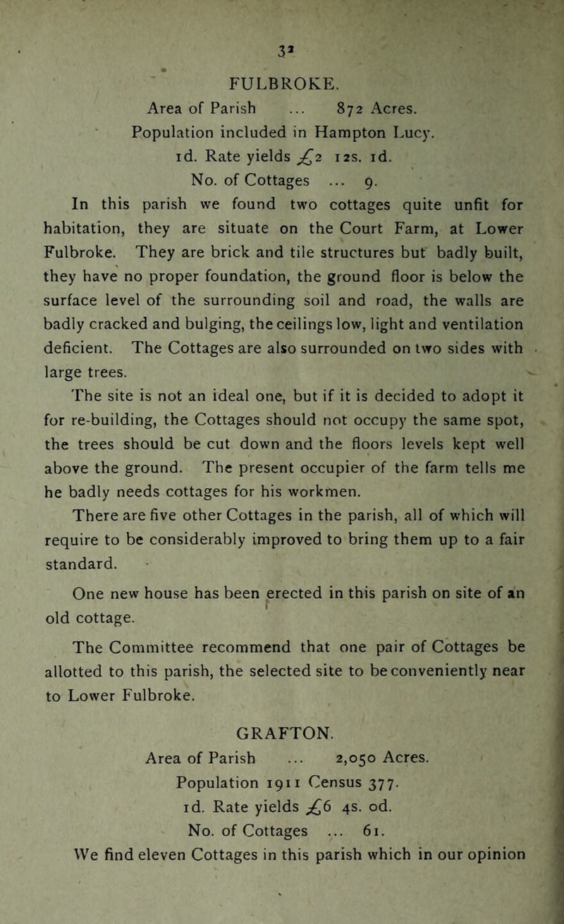 3* FULBROKE. Area of Parish ... 872 Acres. Population included in Hampton Lucy, id. Rate yields £2 12s. id. No. of Cottages ... 9. In this parish we found two cottages quite unfit for habitation, they are situate on the Court Farm, at Lower Fulbroke. They are brick and tile structures but badly built, they have no proper foundation, the ground floor is below the surface level of the surrounding soil and road, the walls are badly cracked and bulging, the ceilings low, light and ventilation deficient. The Cottages are also surrounded on two sides with large trees. The site is not an ideal one, but if it is decided to adopt it for re-building, the Cottages should not occupy the same spot, the trees should be cut down and the floors levels kept well above the ground. The present occupier of the farm tells me he badly needs cottages for his workmen. There are five other Cottages in the parish, all of which will require to be considerably improved to bring them up to a fair standard. One new house has been erected in this parish on site of an old cottage. The Committee recommend that one pair of Cottages be allotted to this parish, the selected site to be conveniently near to Lower Fulbroke. GRAFTON. Area of Parish ... 2,050 Acres. Population 1911 Census 377. id. Rate yields j£6 4s. od. No. of Cottages ... 61. We find eleven Cottages in this parish which in our opinion