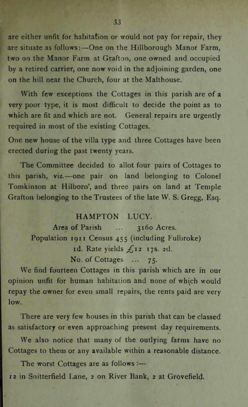 are either unfit for habitation or would not pay for repair, they are situate as follows:—One on the Hillborough Manor Farm, two on the Manor Farm at Grafton, one owned and occupied by a retired carrier, one now void in the adjoining garden, one on the hill near the Church, four at the Malthouse. With few exceptions the Cottages in this parish are of a very poor type, it is most difficult to decide the point as to which are fit and which are not. General repairs are urgently required in most of the existing Cottages. One new house of the villa type and three Cottages have been erected during the past twenty years. The Committee decided to allot four pairs of Cottages to this parish, viz.—one pair on land belonging to Colonel Tomkinson at Hilboro’, and three pairs on land at Temple Grafton belonging to the Trustees of the late W. S. Gregg, Esq. HAMPTON LUCY. Area of Parish ... 3160 Acres. Population 1911 Census 455 (including Fulbroke) id. Rate yields £12 17s. 2d. No. of Cottages ... 75. We find fourteen Cottages in this parish which are in our opinion unfit for human habitation and none of which would repay the owner for even small repairs, the rents paid are very low. There are very few houses in this parish that can be classed as satisfactory or even approaching present day requirements. % We also notice that many of the outlying farms have no Cottages to them or any available within a reasonable distance. The worst Cottages are as follows :— 12 in Snitterfield Lane, 2 on River Bank, 2 at Grovefield.