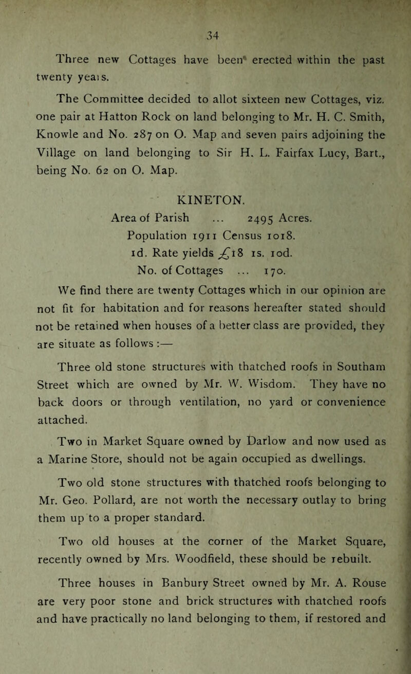 Three new Cottages have been* erected within the past twenty yeais. The Committee decided to allot sixteen new Cottages, viz. one pair at Hatton Rock on land belonging to Mr. H. C. Smith, Knowle and No. 287 on O. Map and seven pairs adjoining the Village on land belonging to Sir H. L. Fairfax Lucy, Bart., being No. 62 on O. Map. KINETON. Area of Parish ... 2495 Acres. Population 1911 Census 1018. id. Rate yields ^18 is. iod. No. of Cottages ... 170. We find there are twenty Cottages which in oar opinion are not fit for habitation and for reasons hereafter stated should not be retained when houses of a better class are provided, they are situate as follows :— Three old stone structures with thatched roofs in Southam Street which are owned by Mr. W. Wisdom. They have no back doors or through ventilation, no yard or convenience attached. Two in Market Square owned by Darlow and now used as a Marine Store, should not be again occupied as dwellings. Two old stone structures with thatched roofs belonging to Mr. Geo. Pollard, are not worth the necessary outlay to bring them up to a proper standard. Two old houses at the corner of the Market Square, recently owned by Mrs. Woodfield, these should be rebuilt. Three houses in Banbury Street owned by Mr. A. Rouse are very poor stone and brick structures with chatched roofs and have practically no land belonging to them, if restored and