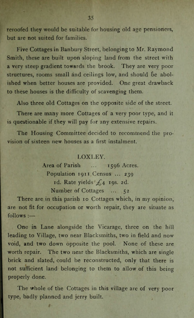 reroofed they would be suitable for housing old age pensioners, but are not suited for families. Five Cottages in Banbury Street, belonging to Mr. Raymond Smith, these are built upon sloping land from the street with a very steep gradient towards the brook. They are very poor structures, rooms small and ceilings low, and should be abol¬ ished when better houses are provided. One great drawback to these houses is the difficulty of scavenging them. Also three old Cottages on the opposite side of the street. There are many more Cottages of a very poor type, and it is questionable if they will pay for any extensive repairs. The Housing Committee decided to recommend the pro¬ vision of sixteen new houses as a first instalment. LOXLEY. Area of Parish ... 1596 Acres. Population 1911 Census ... 239 id. Rate yields £4 19s. 2d. Number of Cottages ... 52 There are in this parish 10 Cottages which, in my opinion, are not fit for occupation or worth repair, they are situate as follows :— One in Lane alongside the Vicarage, three on the hill leading to Village, two near Blacksmiths, two in field and now void, and two down opposite the pool. None of these are worth repair. The two near the Blacksmiths, which are single brick and slated, could be reconstructed, only that there is not sufficient land belonging to them to allow of this being properly done. The whole of the Cottages in this village are of very poor type, badly planned and jerry built.