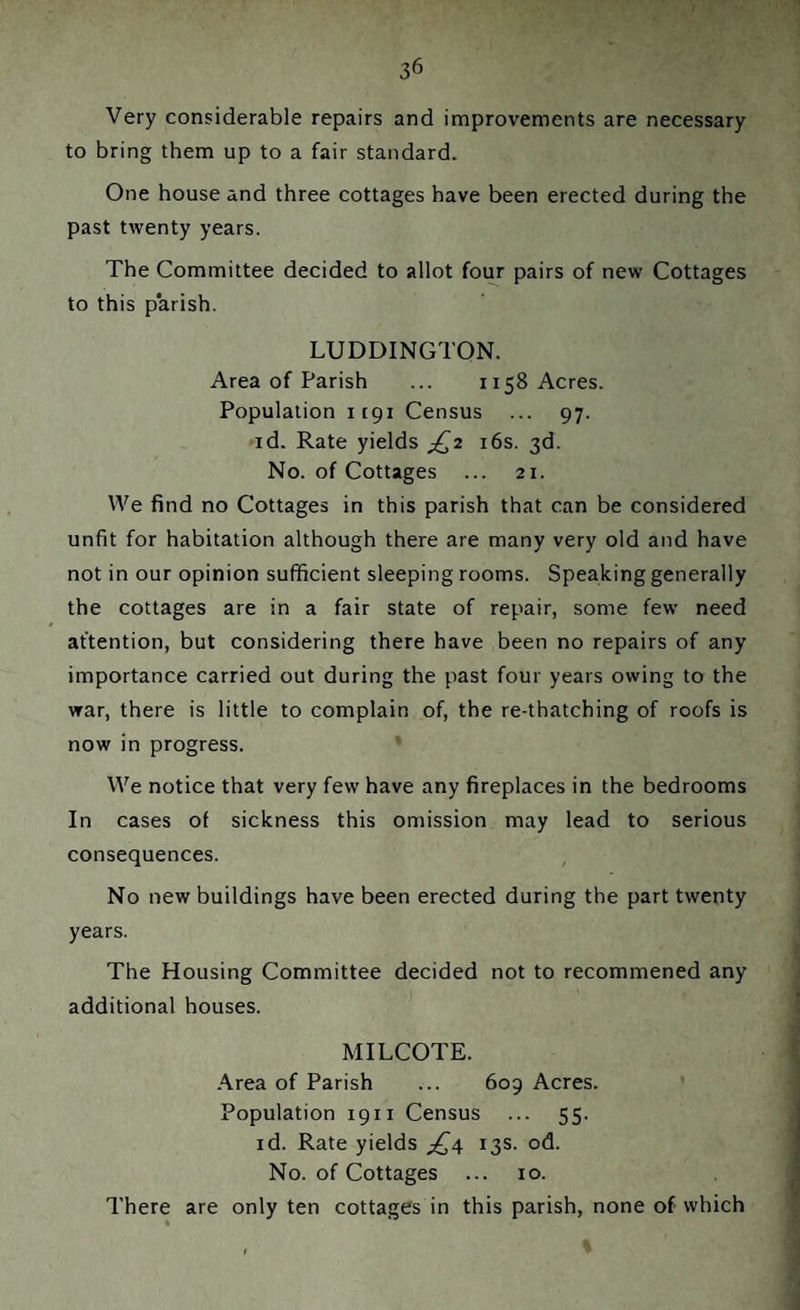 Very considerable repairs and improvements are necessary to bring them up to a fair standard. One house and three cottages have been erected during the past twenty years. The Committee decided to allot four pairs of new Cottages to this parish. LUDDINGTON. Area of Parish ... 1158 Acres. Population 1191 Census ... 97. id. Rate yields jQ2 16s. 3d. No. of Cottages ... 21. We find no Cottages in this parish that can be considered unfit for habitation although there are many very old and have not in our opinion sufficient sleeping rooms. Speaking generally the cottages are in a fair state of repair, some few need attention, but considering there have been no repairs of any importance carried out during the past four years owing to the war, there is little to complain of, the re-thatching of roofs is now in progress. We notice that very few have any fireplaces in the bedrooms In cases of sickness this omission may lead to serious consequences. No new buildings have been erected during the part twenty years. The Housing Committee decided not to recommened any additional houses. MILCOTE. Area of Parish ... 609 Acres. Population 1911 Census ... 55. id. Rate yields jQ4 13s. od. No. of Cottages ... 10. There are only ten cottages in this parish, none of which