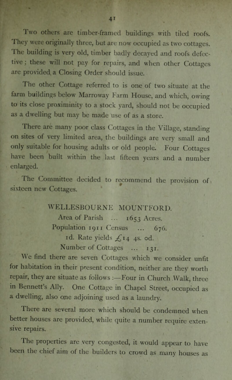 I wo others are timber-framed buildings with tiled roofs. 1 hey were originally three, but are now occupied as two cottages. 1 he building is very old, timber badly decayed and roofs defec¬ tive ; these will not pay for repairs, and when other Cottages are provided a Closing Order should issue. The other Cottage referred to is one of two situate at the farm buildings below Marroway Farm House, and which, owing to its close proximinity to a stock yard, should not be occupied as a dwelling but may be made use of as a store. There are many poor class Cottages in the Village, standing on sites of very limited area, the buildings are very small and only suitable for housing adults or old peopled Four Cottages have been built within the last fifteen years and a number enlarged. I he Committee decided to recommend the provision of sixteen new Cottages. WELLESBOU RNE MOUNTFORD. Area of Parish ... 1653 Acres. Population 1911 Census ... 676. id. Rate yields ^14 4s. od. Number of Cottages ... 131. We find there are seven Cottages which we consider unfit for habitation in their present condition, neither are they worth repair, they are situate as follows Four in Church Walk, three in Bennett’s Ally. One Cottage in Chapel Street, occupied as a dwelling, also one adjoining used as a laundry. There are several more which should be condemned when better houses are provided, while quite a number require exten¬ sive repairs. The properties are very congested, it would appear to have been the chief aim of the builders to crowd as many houses as