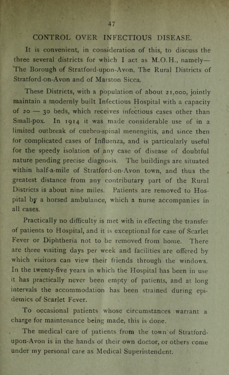CONTROL OVER INFECTIOUS DISEASE. It is convenient, in consideration of this, to discuss the three several districts for which I act as M.O.H., namely— The Borough of Stratford-upon-Avon. The Rural Districts of Stratford-on-Avon and of Marston Sicca. These Districts, with a population of about 21.000, jointly maintain a modernly built Infectious Hospital with a capacity of 20 — 30 beds, which receives infectious cases other than Small-pox. In 1914 it was made considerable use of in a limited outbreak of cuebro-spinal menengitis, and since then for complicated cases of Influenza, and is particularly useful for the speedy isolation of any case of disease of doubtful nature pending precise diagnosis. The buildings are situated within half-a-mile of Stratford-on-Avon town, and thus the greatest distance from any contributary part of the Rural Districts is about nine miles. Patients are removed to Hos¬ pital by a horsed ambulance, which a nurse accompanies in all cases. Practically no difficulty is met with in effecting the transfer of patients to Hospital, and it is exceptional for case of Scarlet Fever or Diphtheria not to be removed from home. There are three visiting days per week and facilities are offered by which visitors can view their friends through the windows. In the twenty-five years in which the Hospital has been in use it has practically never been empty of patients, and at long intervals the accommodation has been strained during epi¬ demics of Scarlet Fever. To occasional patients whose circumstances warrant a charge for maintenance being made, this is done. The medical care of patients from the town of Stratford- upon-Avon is in the hands of their own doctor, or others come under my personal care as Medical Superintendent.