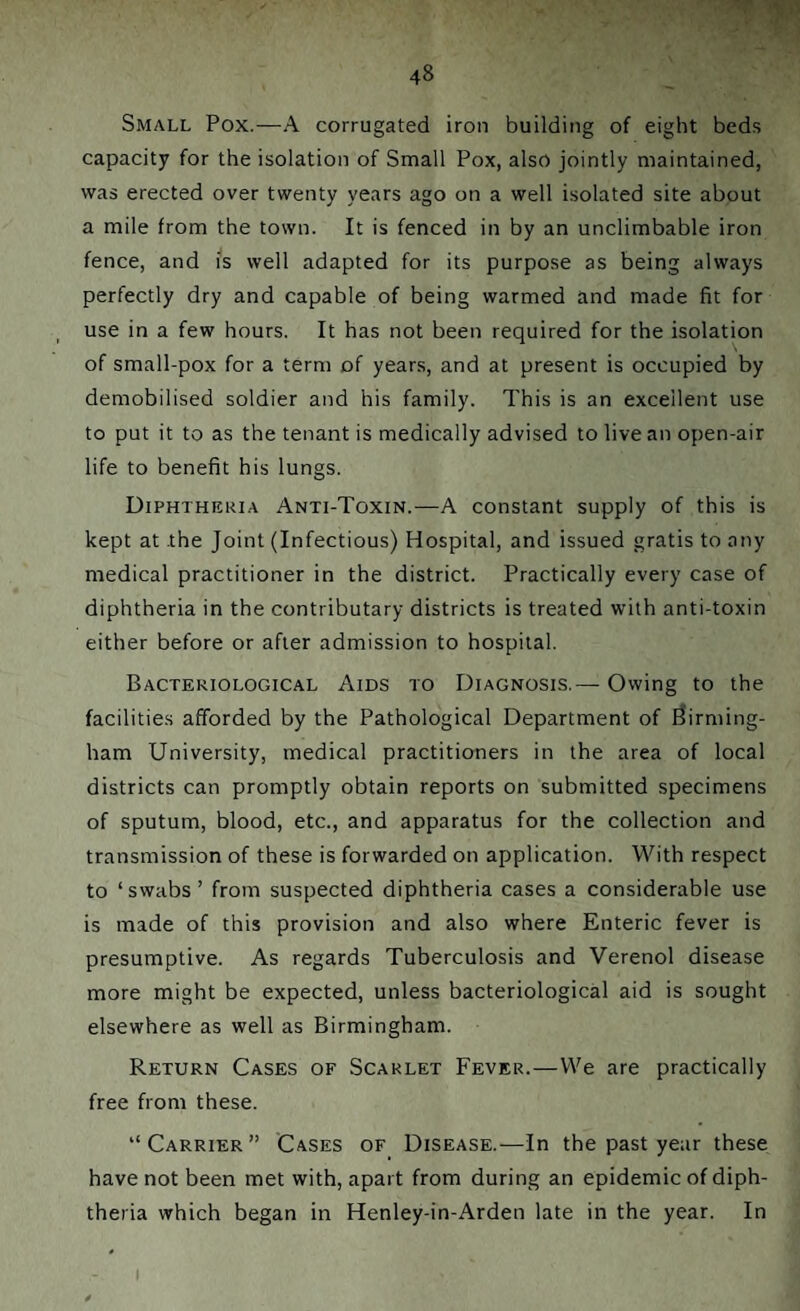 Small Pox.—A corrugated iron building of eight beds capacity for the isolation of Small Pox, also jointly maintained, was erected over twenty years ago on a well isolated site about a mile from the town. It is fenced in by an unclimbable iron fence, and is well adapted for its purpose as being always perfectly dry and capable of being warmed and made fit for use in a few hours. It has not been required for the isolation of small-pox for a term of years, and at present is occupied by demobilised soldier and his family. This is an excellent use to put it to as the tenant is medically advised to live an open-air life to benefit his lungs. Diphtheria Anti-Toxin.—A constant supply of this is kept at the Joint (Infectious) Hospital, and issued gratis to any medical practitioner in the district. Practically every case of diphtheria in the contributary districts is treated with anti-toxin either before or after admission to hospital. Bacteriological Aids to Diagnosis.— Owing to the facilities afforded by the Pathological Department of Birming¬ ham University, medical practitioners in the area of local districts can promptly obtain reports on submitted specimens of sputum, blood, etc., and apparatus for the collection and transmission of these is forwarded on application. With respect to ‘swabs’ from suspected diphtheria cases a considerable use is made of this provision and also where Enteric fever is presumptive. As regards Tuberculosis and Verenol disease more might be expected, unless bacteriological aid is sought elsewhere as well as Birmingham. Return Cases of Scarlet Fever.—We are practically free from these. “Carrier” Cases of Disease.—In the past year these have not been met with, apart from during an epidemic of diph¬ theria which began in Henley-in-Arden late in the year. In