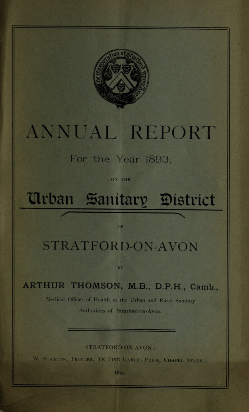 For the Year 1893, ON THE XTlrban Sanitary ^District /---x OF STRATFORD-ON-AVON BY ARTHUR THOMSON, M.B., D.P.H, Camb., Medical Officer of Health to the Urban and Rural Sanitary Authorities of Stratford-on-Avon. STRATFORD-ON-AVON : \Y. Stanton, Printer, Ye Five Gables Press, Chapel Street. 1894.