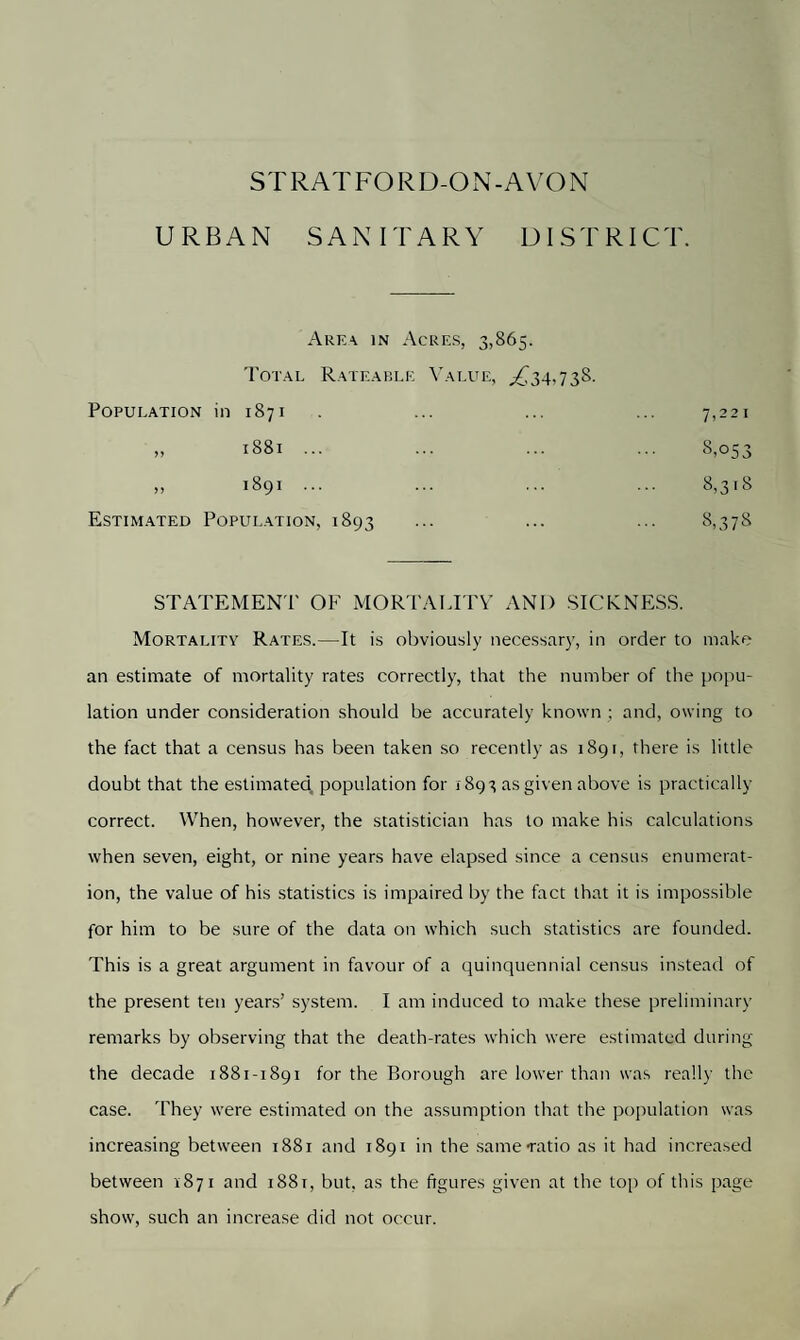 URBAN SANITARY DISTRICT. Area in Acres, 3,865. Total Rateable Value, ,£34,738. Population in 1871 7,221 >> 1881 ... 8,053 >> 00 'O 8,318 Estimated Population, 1893 8,378 STATEMENT OF MORTALITY AND SICKNESS. Mortality Rates.—It is obviously necessary, in order to make an estimate of mortality rates correctly, that the number of the popu¬ lation under consideration should be accurately known ; and, owing to the fact that a census has been taken so recently as 1891, there is little doubt that the estimated population for 1893 as given above is practically correct. When, however, the statistician has to make his calculations when seven, eight, or nine years have elapsed since a census enumerat¬ ion, the value of his statistics is impaired by the fact that it is impossible for him to be sure of the data on which such statistics are founded. This is a great argument in favour of a quinquennial census instead of the present ten years’ system. I am induced to make these preliminary remarks by observing that the death-rates which were estimated during the decade 1881-1891 for the Borough are lower than was really the case. They were estimated on the assumption that the population was increasing between 1881 and 1891 in the same-ratio as it had increased between 1871 and i88r, but, as the figures given at the top of this page show, such an increase did not occur.