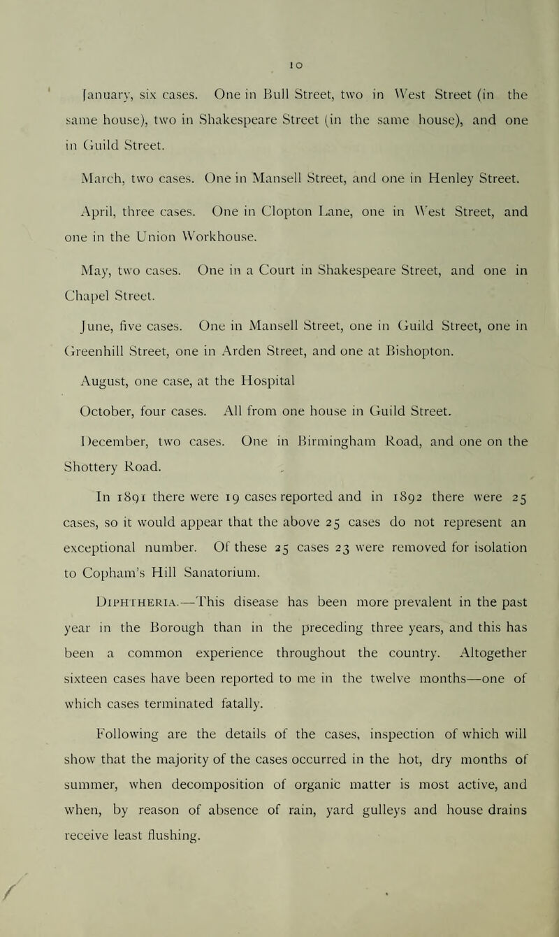 January, six cases. One in Bull Street, two in West Street (in the same house), two in Shakespeare Street jin the same house), and one in Guild Street. March, two cases. One in Mansell Street, and one in Henley Street. April, three cases. One in Glopton Lane, one in West Street, and one in the Union Workhouse. May, two cases. One in a Court in Shakespeare Street, and one in Chapel Street. June, five cases. One in Mansell Street, one in Guild Street, one in Greenhill Street, one in Arden Street, and one at Bishopton. August, one case, at the Hospital October, four cases. All from one house in Guild Street. December, two cases. One in Birmingham Road, and one on the Shottery Road. In 1891 there were 19 cases reported and in 1892 there were 25 cases, so it would appear that the above 25 cases do not represent an exceptional number. Of these 25 cases 23 were removed for isolation to Copham’s Hill Sanatorium. Diphtheria.—This disease has been more prevalent in the past year in the Borough than in the preceding three years, and this has been a common experience throughout the country. Altogether sixteen cases have been reported to me in the twelve months—one of which cases terminated fatally. Following are the details of the cases, inspection of which will show that the majority of the cases occurred in the hot, dry months of summer, when decomposition of organic matter is most active, and when, by reason of absence of rain, yard gulleys and house drains receive least flushing.