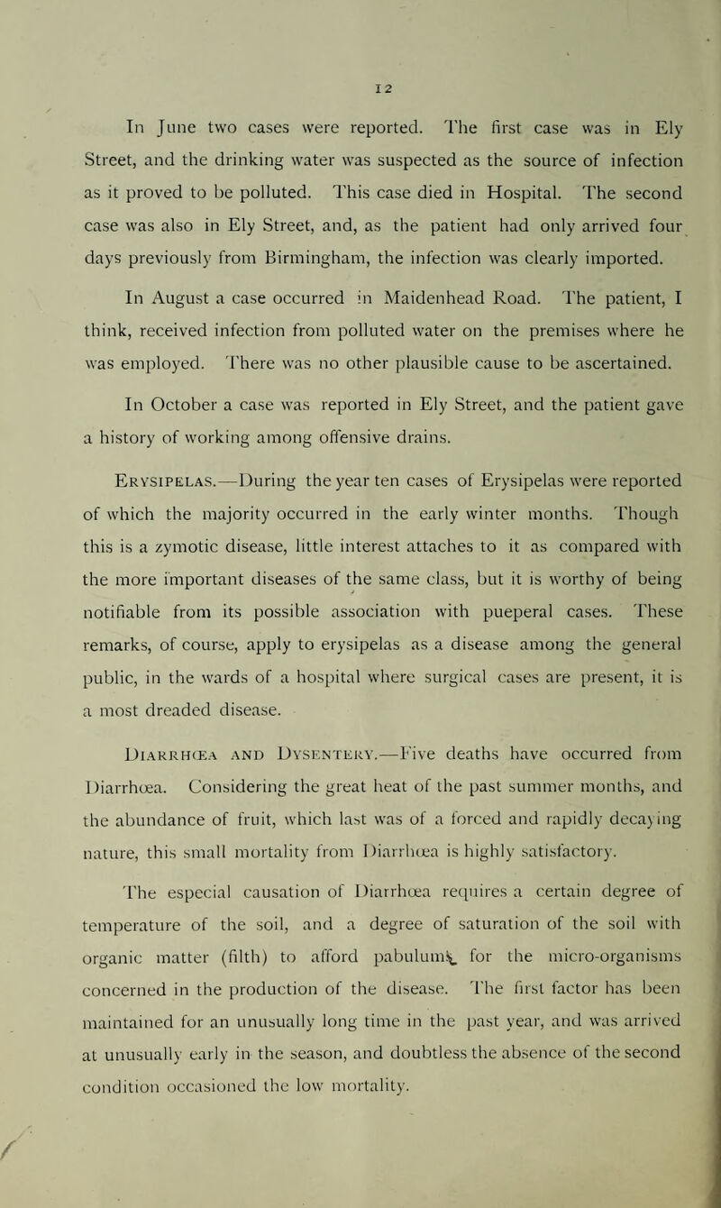 In June two cases were reported. The first case was in Ely Street, and the drinking water was suspected as the source of infection as it proved to be polluted. This case died in Hospital. The second case was also in Ely Street, and, as the patient had only arrived four days previously from Birmingham, the infection was clearly imported. In August a case occurred in Maidenhead Road. The patient, I think, received infection from polluted water on the premises where he was employed. There was no other plausible cause to be ascertained. In October a case was reported in Ely Street, and the patient gave a history of working among offensive drains. Erysipelas.—During the year ten cases of Erysipelas were reported of which the majority occurred in the early winter months. Though this is a zymotic disease, little interest attaches to it as compared with the more important diseases of the same class, but it is worthy of being- notifiable from its possible association with pueperal cases. These remarks, of course, apply to erysipelas as a disease among the general public, in the wards of a hospital where surgical cases are present, it is a most dreaded disease. Diarrhcea and Dysentery.—Five deaths have occurred from Diarrhoea. Considering the great heat of the past summer months, and the abundance of fruit, which last was of a forced and rapidly decaying nature, this small mortality from Diarrhoea is highly satisfactory. The especial causation of Diarrhcea requires a certain degree of temperature of the soil, and a degree of saturation of the soil with organic matter (filth) to afford pabulum^ for the micro-organisms concerned in the production of the disease. The first factor has been maintained for an unusually long time in the past year, and was arrived at unusually early in the season, and doubtless the absence of the second condition occasioned the low mortality.