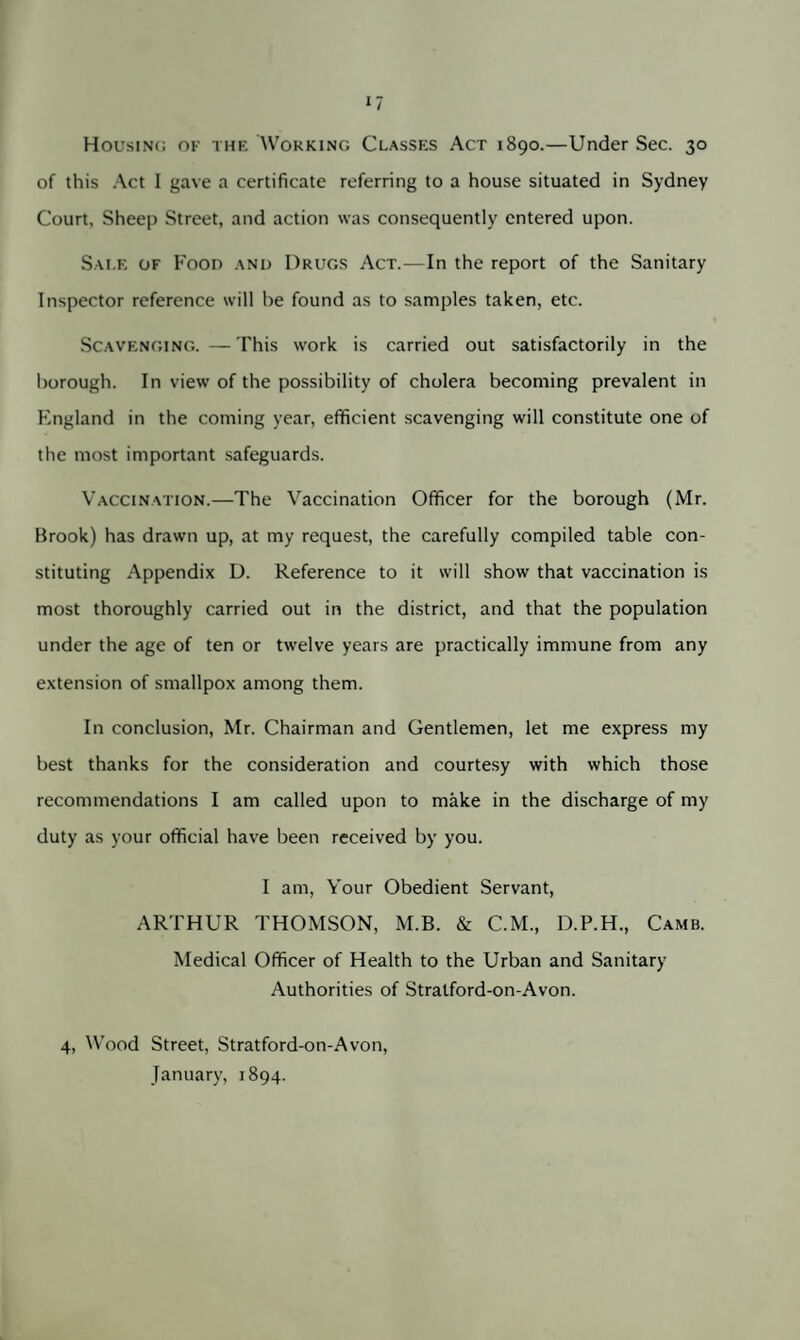 Housing of the Working Classes Act 1890.—Under Sec. 30 of this Act I gave a certificate referring to a house situated in Sydney Court. Sheep Street, and action was consequently entered upon. Sale of Food and Drugs Act.—In the report of the Sanitary Inspector reference will he found as to samples taken, etc. Scavenging. — This work is carried out satisfactorily in the borough. In view of the possibility of cholera becoming prevalent in England in the coming year, efficient scavenging will constitute one of the most important safeguards. Vaccination.—The Vaccination Officer for the borough (Mr. Brook) has drawn up, at my request, the carefully compiled table con¬ stituting Appendix D. Reference to it will show that vaccination is most thoroughly carried out in the district, and that the population under the age of ten or twelve years are practically immune from any extension of smallpox among them. In conclusion, Mr. Chairman and Gentlemen, let me express my best thanks for the consideration and courtesy with which those recommendations I am called upon to make in the discharge of my duty as your official have been received by you. I am, Your Obedient Servant, ARTHUR THOMSON, M.B. & C.M., D.P.H., Camb. Medical Officer of Health to the Urban and Sanitary Authorities of Stratford-on-Avon. 4, Wood Street, Stratford-on-Avon, January, 1894.