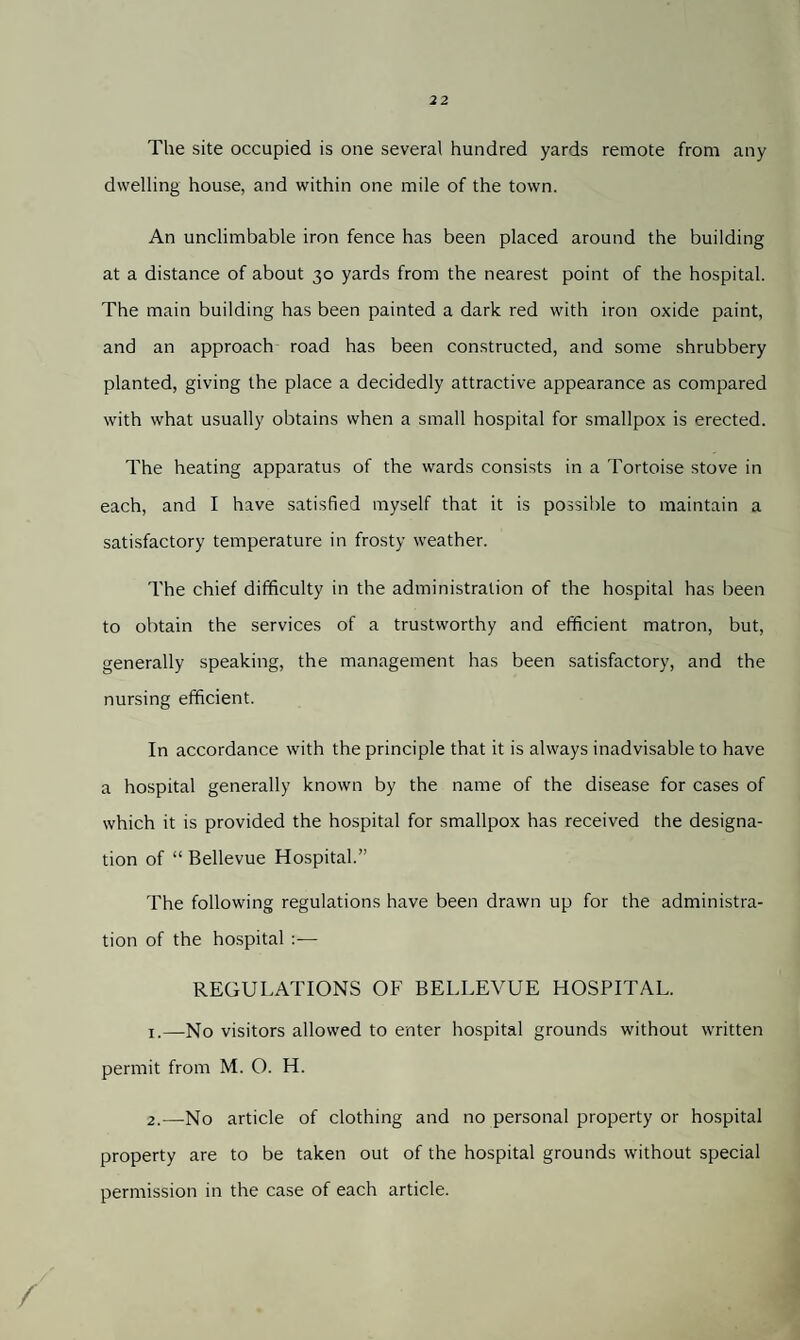 The site occupied is one several hundred yards remote from any dwelling house, and within one mile of the town. An unclimbable iron fence has been placed around the building at a distance of about 30 yards from the nearest point of the hospital. The main building has been painted a dark red with iron oxide paint, and an approach road has been constructed, and some shrubbery planted, giving the place a decidedly attractive appearance as compared with what usually obtains when a small hospital for smallpox is erected. The heating apparatus of the wards consists in a Tortoise stove in each, and I have satisfied myself that it is possible to maintain a satisfactory temperature in frosty weather. The chief difficulty in the administration of the hospital has been to obtain the services of a trustworthy and efficient matron, but, generally speaking, the management has been satisfactory, and the nursing efficient. In accordance with the principle that it is always inadvisable to have a hospital generally known by the name of the disease for cases of which it is provided the hospital for smallpox has received the designa¬ tion of “ Bellevue Hospital.” The following regulations have been drawn up for the administra¬ tion of the hospital :— REGULATIONS OF BELLEVUE HOSPITAL. 1. —No visitors allowed to enter hospital grounds without written permit from M. O. H. 2. —No article of clothing and no personal property or hospital property are to be taken out of the hospital grounds without special permission in the case of each article.