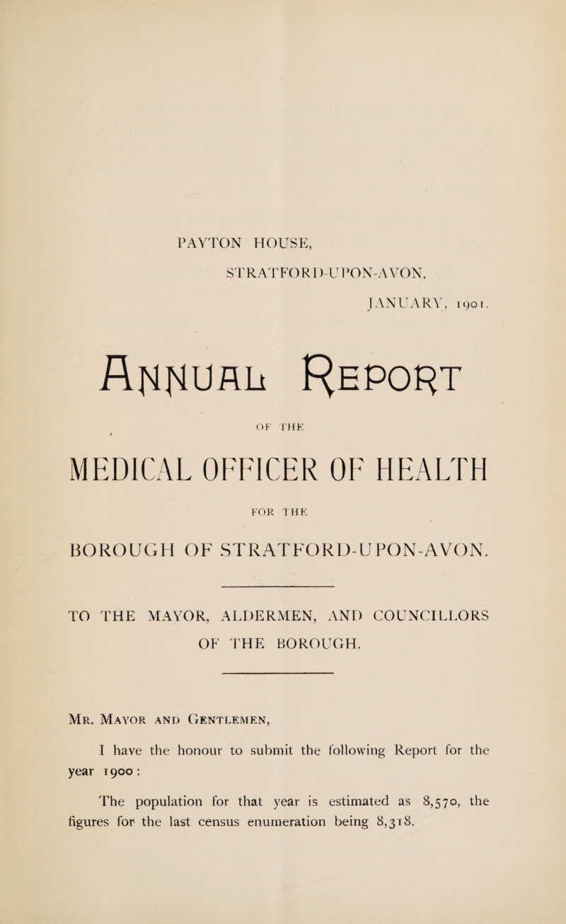 PAYTON HOUSE, STRA;rFORI)-Ul*ON-AVON, JANUARY, igoT. REPOf^T OF THE i MEDICAL OFFICER OF HEALTH FOR THE BOROUGH OF STRATFORD-UPON-AVON. TO THE MAYOR, ALDERMEN, AND COUNCILLORS OF THE BOROUGH. Mr. Mayor and Gentlemen, I have the honour to submit the following Report for the year 1900: The population for that year is estimated as 8,570, the figures for the last census enumeration being 8,318.