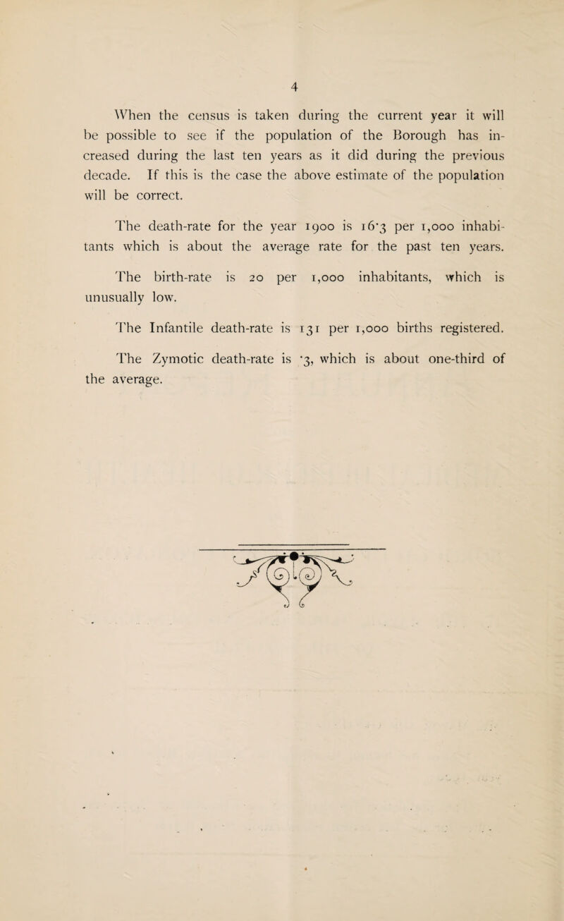 When the census is taken during the current year it will be possible to see if the population of the Borough has in¬ creased during the last ten years as it did during the previous decade. If this is the case the above estimate of the population will be correct. The death-rate for the year 1900 is 16*3 per 1,000 inhabi¬ tants which is about the average rate for the past ten years. The birth-rate is 20 per 1,000 inhabitants, which is unusually low. The Infantile death-rate is 131 per 1,000 births registered. The Zymotic death-rate is *3, which is about one-third of the average.