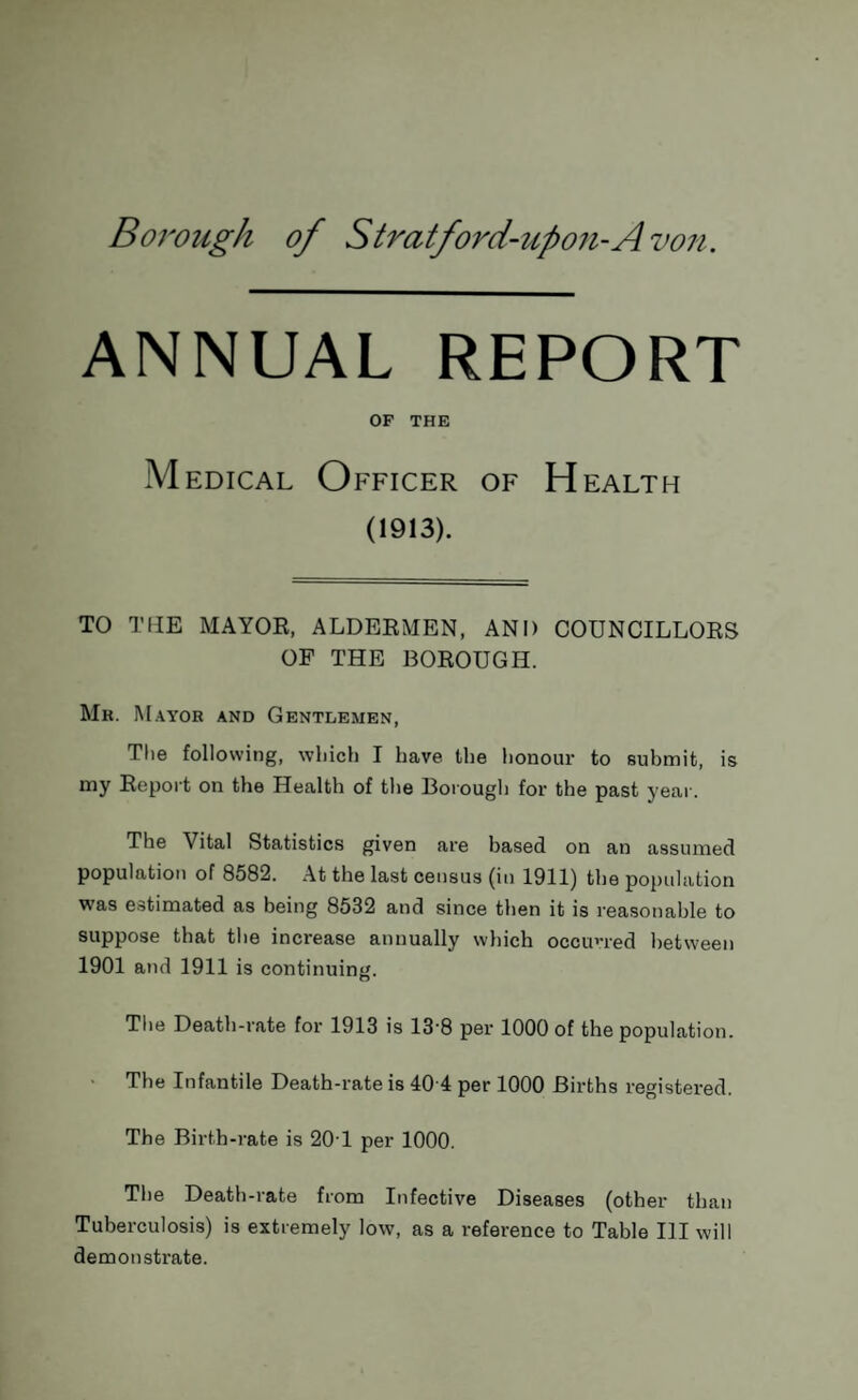 ANNUAL REPORT OF THE Medical Officer of Health (1913). TO THE MAYOR, ALDERMEN, AND COUNCILLORS OF THE BOROUGH. Mr. Mayor and Gentlemen, The following, which I have the honour to submit, is my Report on the Health of the Borough for the past year. The Vital Statistics given are based on an assumed population of 8582. At the last census (in 1911) the population was estimated as being 8532 and since then it is reasonable to suppose that the increase annually which occurred between 1901 and 1911 is continuing. The Death-rate for 1913 is 138 per 1000 of the population. The Infantile Death-rate is 40 4 per 1000 Births registered. The Birth-rate is 20T per 1000. The Death-rate from Infective Diseases (other than Tuberculosis) is extremely low, as a reference to Table III will demonstrate.