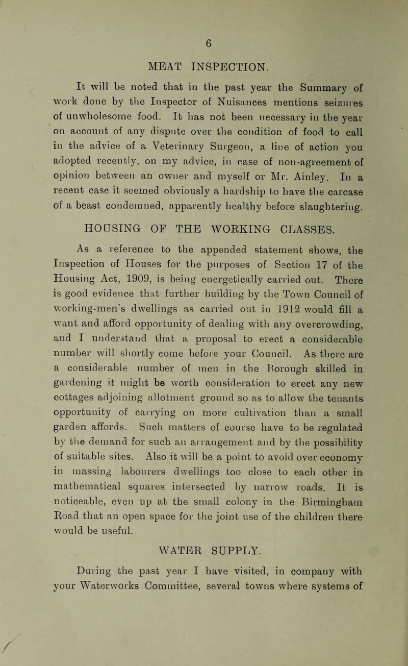 MEAT INSPECTION. It will be noted that in the past year the Summary of work done by the Inspector of Nuisances mentions seizures of unwholesome food. It has not been necessary in the year on account of any dispute over the condition of food to call in the advice of a Veterinary Surgeon, a line of action you adopted recently, on my advice, in case of non-agreement of opinion between an owner and myself or Air. Ainley. In a recent case it seemed obviously a hardship to have the carcase of a beast condemned, apparently healthy before slaughtering. HOUSING OF THE WORKING CLASSES. As a reference to the appended statement shows, the Inspection of Houses for the purposes of Section 17 of the Housing Act, 1909, is being energetically carried out. There is good evidence that further building by the Town Council of working-men’s dwellings as carried out in 1912 would fill a want and afford opportunity of dealing with any overcrowding, and I understand that a proposal to erect a considerable number will shortly come before your Council. As there are a considerable number of men in the Borough skilled in gardening it might be worth consideration to erect any new cottages adjoining allotment ground so as to allow the tenants opportunity of carrying on more cultivation than a small garden affords. Such matters of course have to be regulated hv the demand for such an arrangement and by the possibility of suitable sites. Also it will he a point to avoid over economy in massing labourers dwellings too close to each other in mathematical squares intersected by narrow roads. It is noticeable, even up at the small colony in the Birmingham Road that an open space for the joint use of the children there- would be useful. WATER SUPPLY. During the past year I have visited, in company with your Waterworks Committee, several towns where systems of