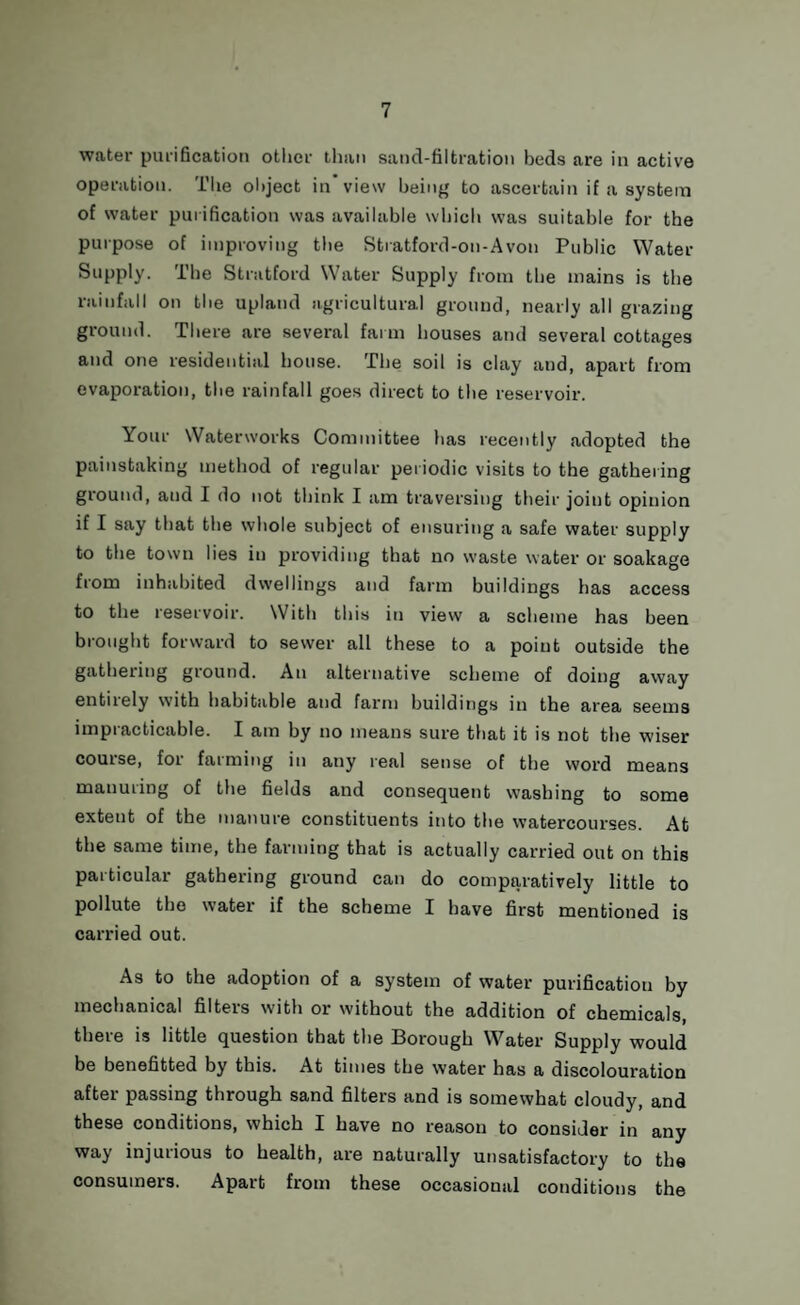 water purification other than sand-filtration beds are in active operation. The object in view being to ascertain if a system of water purification was available which was suitable for the purpose of improving the Stratford-on-Avon Public Water Supply. The Stratford Water Supply from the mains is the rainfall on the upland agricultural ground, nearly all grazing ground. There are several farm houses and several cottages and one residential house. The soil is clay and, apart from evaporation, the rainfall goes direct to the reservoir. Your Waterworks Committee has recently adopted the painstaking method of regular periodic visits to the gathering ground, and I do not think I am traversing their joint opinion if I say that the whole subject of ensuring a safe water supply to the town lies in providing that no waste water or soakage from inhabited dwellings and farm buildings has access to the reservoir. With this in view a scheme has been brought forward to sewer all these to a point outside the gathering ground. An alternative scheme of doing away entirely with habitable and farm buildings in the area seems impracticable. I am by no means sure that it is not the wiser course, for farming in any real sense of the word means manuring of the fields and consequent washing to some extent of the manure constituents into the watercourses. At the same time, the farming that is actually carried out on this particular gathering ground can do comparatively little to pollute the water if the scheme I have first mentioned is carried out. As to the adoption of a system of water purification by mechanical filters with or without the addition of chemicals, there is little question that the Borough Water Supply would be benefitted by this. At times the w’ater has a discolouration after passing through sand filters and is somewhat cloudy, and these conditions, which I have no reason to consider in any way injurious to health, are naturally unsatisfactory to the consumers. Apart from these occasional conditions the