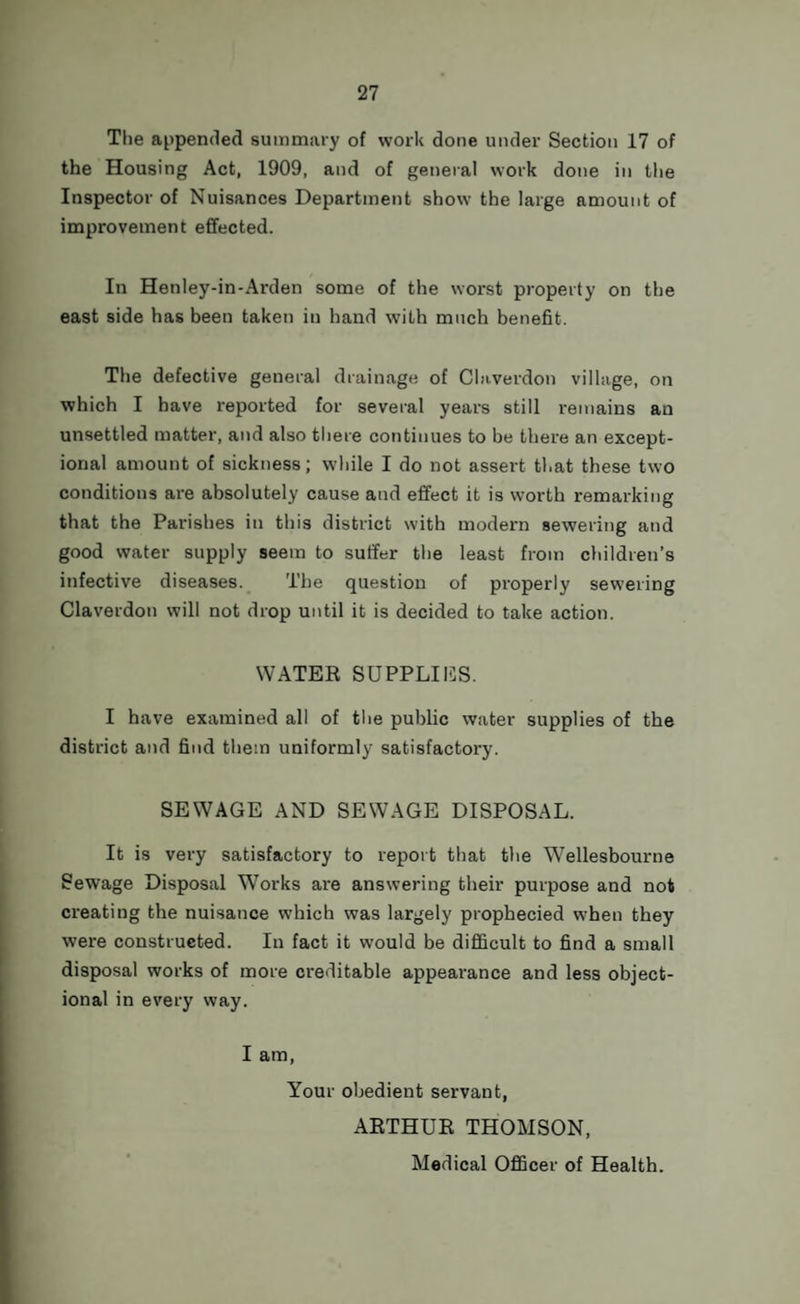 The appended summary of work done under Section 17 of the Housing Act, 1909, and of general work done in the Inspector of Nuisances Department show the large amount of improvement effected. In Hetiley-in-Arden some of the worst property on the east side has been taken in hand with much benefit. The defective general drainage of Claverdon village, on which I have reported for several years still remains an unsettled matter, and also there continues to be there an except¬ ional amount of sickness; while I do not assert that these two conditions are absolutely cause and effect it is worth remarking that the Parishes in this district with modern sewering and good water supply seem to suffer the least from children’s infective diseases. The question of properly sewering Claverdon will not drop until it is decided to take action. WATER SUPPLIES. I have examined all of the public water supplies of the district and find them uniformly satisfactory. SEWAGE AND SEWAGE DISPOSAL. It is very satisfactory to report that the Wellesbourne Sewage Disposal Works are answering their purpose and not creating the nuisance which was largely prophecied when they were constructed. In fact it would be difficult to find a small disposal works of more creditable appearance and less object- ional in every way. I am, Your obedient servant, ARTHUR THOMSON, Medical Officer of Health.