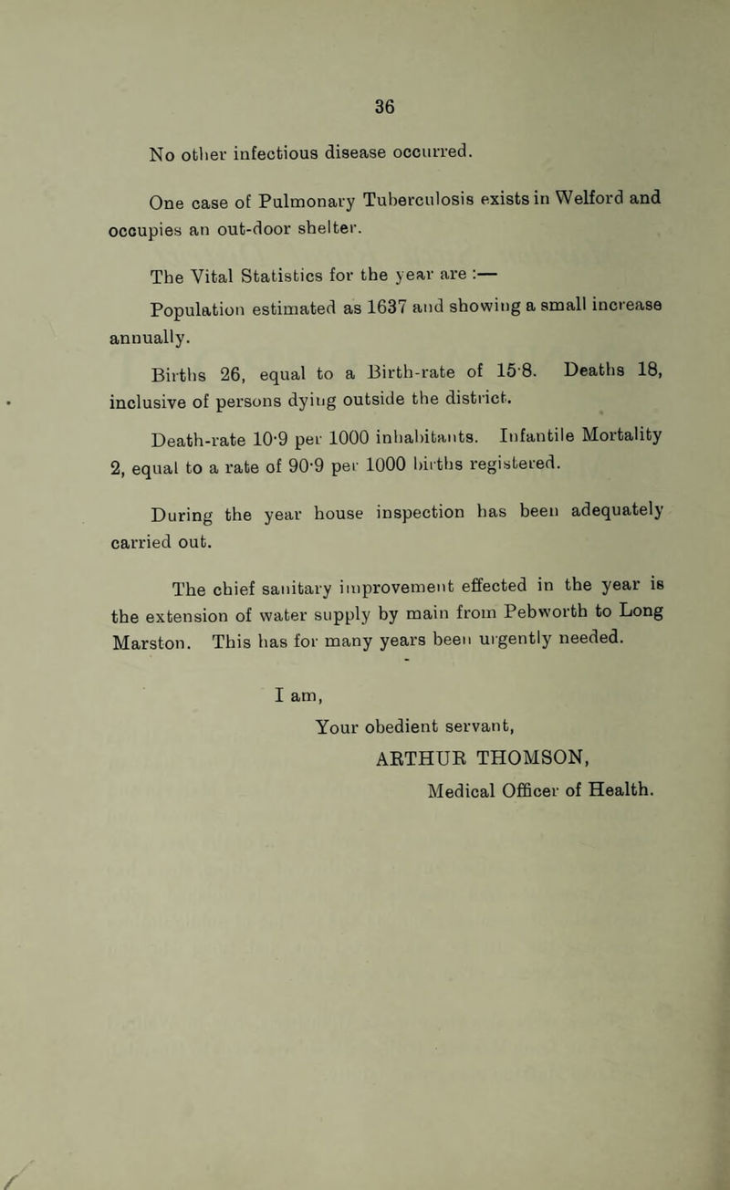 No other infectious disease occurred. One case of Pulmonary Tuberculosis exists in Welford and occupies an out-door shelter. The Vital Statistics for the year are :— Population estimated as 1637 and showing a small increase annually. Births 26, equal to a Birth-rate of 15 8. Deaths 18, inclusive of persons dying outside the district. Death-rate 10'9 per 1000 inhabitants. Infantile Mortality 2, equal to a rate of 90'9 per 1000 births registered. During the year house inspection has been adequately carried out. The chief sanitary improvement effected in the year is the extension of water supply by main from Pebworth to Long Marston. This has for many years been urgently needed. I am, Your obedient servant, ARTHUR THOMSON, Medical Officer of Health. /