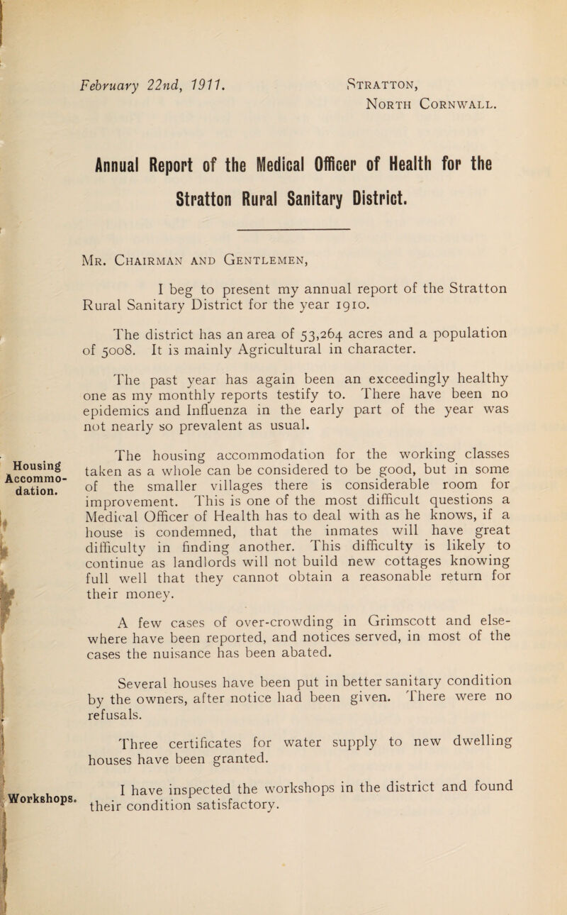 February 22nd, 1911. Stratton, North Cornwall. Annual Report of the Medical Officer of Health for the Stratton Rural Sanitary District. Mr. Chairman and Gentlemen, I beg to present my annual report of the Stratton Rural Sanitary District for the year 1910. The district has an area of 53,264 acres and a population of 5008. It is mainly Agricultural in character. The past year has again been an exceedingly healthy one as my monthly reports testify to. There have been no epidemics and Influenza in the early part of the year was not nearly so prevalent as usual. Housing Accommo¬ dation. The housing accommodation for the working classes taken as a whole can be considered to be good, but in some of the smaller villages there is considerable room for improvement. This is one of the most difficult questions a Medical Officer of Health has to deal with as he knows, if a house is condemned, that the inmates will have great difficulty in finding another. This difficulty is likely to continue as landlords will not build new cottages knowing full well that they cannot obtain a reasonable return for their money. A few cases of over-crowding in Grimscott and else¬ where have been reported, and notices served, in most of the cases the nuisance has been abated. Several houses have been put in better sanitary condition by the owners, after notice had been given. There were no refusals. Three certificates for water supply to new dwelling houses have been granted. Workshops. I have inspected the workshops in the district and found their condition satisfactory.