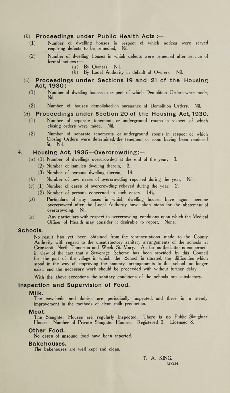 Proceedings under Public Health Acts :— Number of dwelling bouses in respect of which notices were served requiring defects to be remedied, Nil. Number of dwelling bouses in which defects were remedied after service of formal notices :— (a) By Owners, Nil. (b) By Local Authority in default of Owners, Nil. (c) Proceedings under Sections 19 and 21 of the Housing Act, 1930:— (1) Number of dwelling bouses in respect of which Demolition Orders were made, Nil. (2) Number of bouses demolished in pursuance of Demolition Orders, Nil. (d) Proceedings under Section 20 of the Housing Act, 1930. (1) Number of separate tenements or underground rooms in respect of which closing orders were made, Nil. (2) Number of separate tenements or underground rooms in respect of which Closing Orders were determined, the tenement or room having been rendered fit, Nil. 4. Housing Act, 1935—Overcrowding:— (a) (1) Number of dwellings overcrowded at the end of the year, 3. (2) Number of families dwelling therein, 3. (3) Number of persons dwelling therein, 14. (b) Number of new cases of overcrowding reported during the year, Nil. (c) (1) Number of cases of overcrowding relieved during the year, 2. (2^ Number of persons concerned in such cases, 14^. Particulars of any cases in which dwelling houses have again become overcrowded after the Local Authority have taken steps for the abatement of overcrowding, Nil. Any particulars with respect to overcrowding conditions upon which the Medical Officer of Health may consider it desirable to report, None. w Schools. No result has yet been obtained from the representations made to the County Authority with regard to the unsatisfactory sanitary arrangements of the schools at Grimscott, North Tamerton and Week St. Mary. As far as the latter is concerned, in view of the fact that a Sewerage Scheme has been provided by this Council for the part of the village in which the School is situated, the difficulties which stood in the way of improving the sanitary arrangements to this school no longer exist, and the necessary work should be proceeded with without further delay. With the above exceptions the sanitary conditions of the schools are satisfactory. Inspection and Supervision of Food. Milk. The cowsheds and dairies are periodically inspected, and there is improvement in the methods of clean milk production. steady Meat. The Slaughter Houses are regularly inspected. There is no Public Slaughter House. Number of Private Slaughter Houses. Registered 3. Licensed 8. Other Food. No cases of unsound food have been reported. Bakehouses. The bakehouses are well kept and clean. T. A. KING.