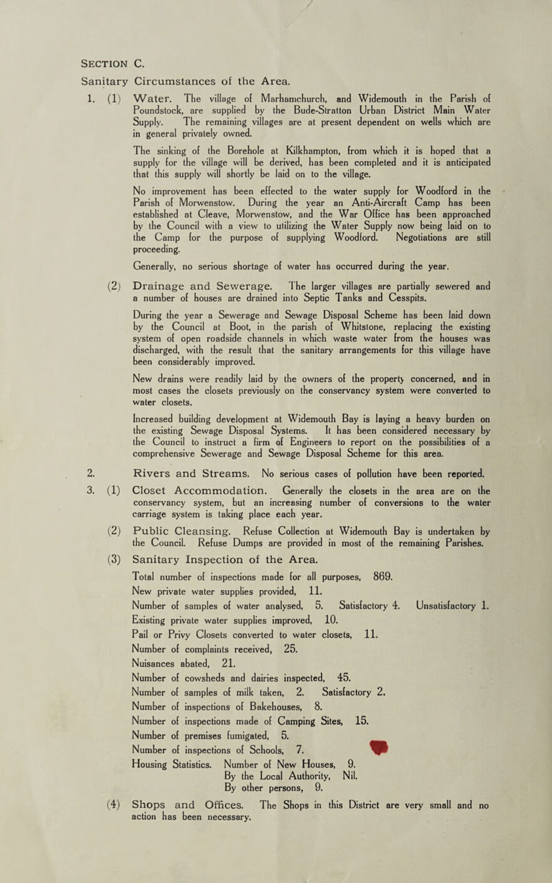 Section C. Sanitary Circumstances of the Area. 1. (1) Water. The village of Marhamchurch, and Widemouth in the Parish of Poundstock, are supplied by the Bude-Stratton Urban District Main Water Supply. The remaining villages are at present dependent on wells which are in general privately owned. The sinking of the Borehole at Kilkhampton, from which it is hoped that a supply for the village will be derived, has been completed and it is anticipated that this supply will shortly be laid on to the village. No improvement has been effected to the water supply for Woodford in the Parish of Morwenstow. During the year an Anti-Aircraft Camp has been established at Cleave, Morwenstow, and the War Office has been approached by the Council with a view to utilizing the Water Supply now being laid on to the Camp for the purpose of supplying Woodford. Negotiations are still proceeding. Generally, no serious shortage of water has occurred during the year. (2) Drainage and Sewerage. The larger villages are partially sewered and a number of houses are drained into Septic Tanks and Cesspits. During the year a Sewerage and Sewage Disposal Scheme has been laid down by the Council at Boot, in the parish of Whitstone, replacing the existing system of open roadside channels in which waste water from the houses was discharged, with the result that the sanitary arrangements for this village have been considerably improved. New drains were readily laid by the owners of the property concerned, and in most cases the closets previously on the conservancy system were converted to water closets. Increased building development at Widemouth Bay is laying a heavy burden on the existing Sewage Disposal Systems. It has been considered necessary by the Council to instruct a firm of Engineers to report on the possibilities of a comprehensive Sewerage and Sewage Disposal Scheme for this area. 2. 3. Rivers and Streams. No serious cases of pollution have been reported. (1) Closet Accommodation. Generally the closets in the area are on the conservancy system, but an increasing number of conversions to the water carriage system is taking place each year. (2) Public Cleansing. Refuse Collection at Widemouth Bay is undertaken by the Council. Refuse Dumps are provided in most of the remaining Parishes. (3) Sanitary Inspection of the Area. Total number of inspections made for all purposes, 869. New private water supplies provided, 11. Number of samples of water analysed, 5. Satisfactory 4. Unsatisfactory 1. Existing private water supplies improved, 10. Pail or Privy Closets converted to water closets, 11. Number of complaints received, 25. Nuisances abated, 21. Number of cowsheds and dairies inspected, 45. Number of samples of milk taken, 2. Satisfactory 2. Number of inspections of Bakehouses, 8. Number of inspections made of Camping Sites, 15. Number of premises fumigated, 5. Number of inspections of Schools, 7. Housing Statistics. Number of New Houses, 9. By the Local Authority, Nil. By other persons, 9. (4) Shops and Offices. The Shops in this District are very small and no action has been necessary.