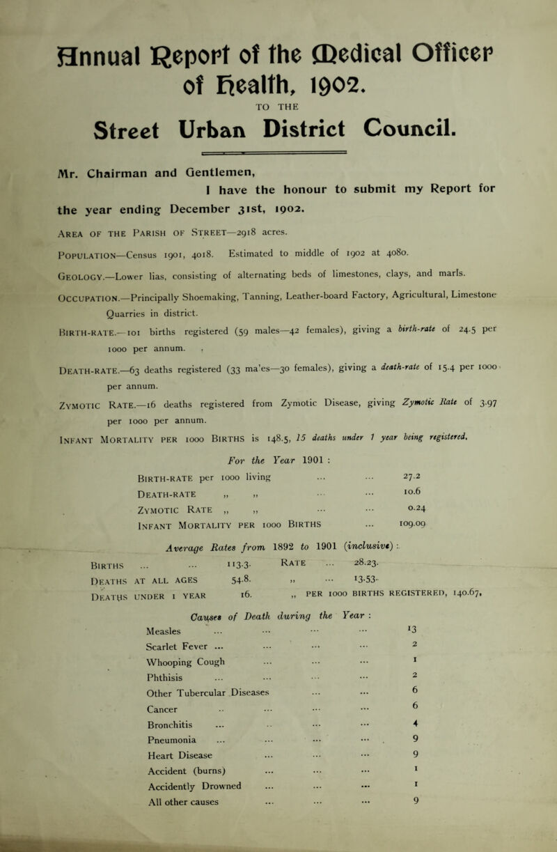 Hnnual Report of the (Dedical Officer of Eiealth, 1902. ro THE Street Urban District Council. Mr. Chairman and Gentlemen, I have the honour to submit my Report for the year ending: December 31st, 1902. Area of the Parish of Street—2918 acres. Population—Census 1901, 4018. Estimated to middle of 1902 at 4080. (jEOLOGY.—Lower lias, consisting of alternating beds of limestones, clays, and marls. Occupation.—Principally Shoemaking, Tanning, Leather-board Factory, Agricultural, Limestone Quarries in district. Hiri'H-RATE.— loi births registered (59 males—42 females), giving a birth-rate of 24.5 per 1000 per annum. Death-rate.—63 deaths registered (33 ma'es—30 females), giving a death-rate of 15.4 per iooo> per annum. Zymotic Rate.—16 deaths registered from Zymotic Disease, giving Zymotic Hate of 3.97 per 1000 per annum. Infant Mortality per 1000 Births is 148.5, 15 deaths under 1 year being registered. For the Year 1901 ; Birth-rate per 1000 living ... ... 27.2 Death-rate „ ,, •• ••• Zymotic Rate „ „ ••• 024 Infant Mortality per 1000 Births ... 109.09 Average Rates from 1892 to 1901 (inclusive) Births ... - ii3-3- ^^ate ... 28.23. Deaths at all ages 54-8- >> ••• *3-53- Deaths under i year i6. n per 1000 births registered, 140.67, Causes of Death during the Year : Measles Scarlet Fever ... Whooping Cough Phthisis Other Tubercular ..Diseases Cancer Bronchitis Pneumonia Heart Disease Accident (burns) Accidently Drowned All other causes 13 2 1 2 6 6 4 9 9 I I 9