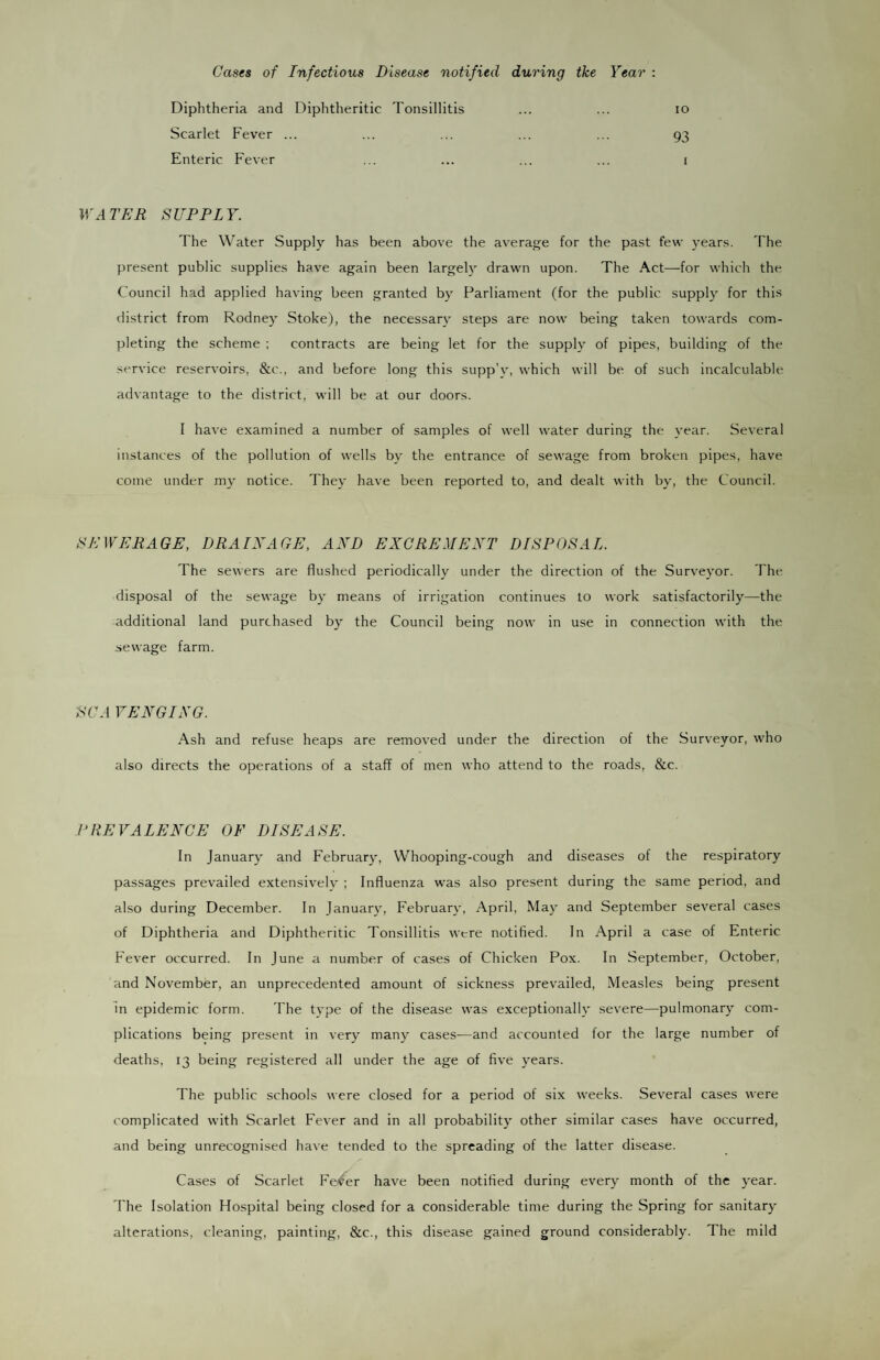 Cases of Infectious Disease notified during tke Year : Diphtheria and Diphtheritic Tonsillitis ... ... lo Scarlet Fever ... ... ... ... ... 93 Enteric Fever ... ... ... ... 1 WATER SUPPLY. The Water Supply has been above the average for the past few years. The present public supplies have again been largely drawn upon. The Act—for which the Council had applied having been granted by Parliament (for the public supply for this district from Rodney Stoke), the necessary steps are now being taken towards com¬ pleting the scheme ; contracts are being let for the supply of pipes, building of the service reservoirs, &c., and before long this supp’y, which will be of such incalculable advantage to the district, will be at our doors. I have examined a number of samples of well water during the year. Several instances of the pollution of wells by the entrance of sewage from broken pipes, have come under my notice. They have been reported to, and dealt with by, the Council. SEWERAGE, DRAIXAGE, AXD EXCREMENT DISPOSAL. The sewers are flushed periodically under the direction of the Surveyor. The disposal of the sewage by means of irrigation continues lo work satisfactorily—the additional land purchased by the Council being now in use in connection with the .sewage farm. SC A VEXGIXG. Ash and refuse heaps are removed under the direction of the Surveyor, who also directs the operations of a staff of men who attend to the roads, &c. PREVALENCE OF DISEASE. In January and February, Whooping-cough and diseases of the respiratory passages prevailed extensively ; Influenza was also present during the same period, and also during December. In Januar\', February, April, May and September several cases of Diphtheria and Diphtheritic Tonsillitis were notified. In April a case of Enteric Fever occurred. In June a number of cases of Chicken Pox. In September, October, and November, an unprecedented amount of sickness prevailed. Measles being present In epidemic form. The type of the disease was exceptionally severe—pulmonary com¬ plications being present in very many cases—and accounted for the large number of deaths, 13 being registered all under the age of five years. The public schools were closed for a period of six weeks. Several cases were complicated with Scarlet Fever and in all probability other similar cases have occurred, and being unrecogni.sed have tended to the spreading of the latter disease. Cases of Scarlet Fe^^er have been notified during every month of the year. The Isolation Hospital being closed for a considerable time during the Spring for sanitary alterations, cleaning, painting, &c., this disease gained ground considerably. The mild