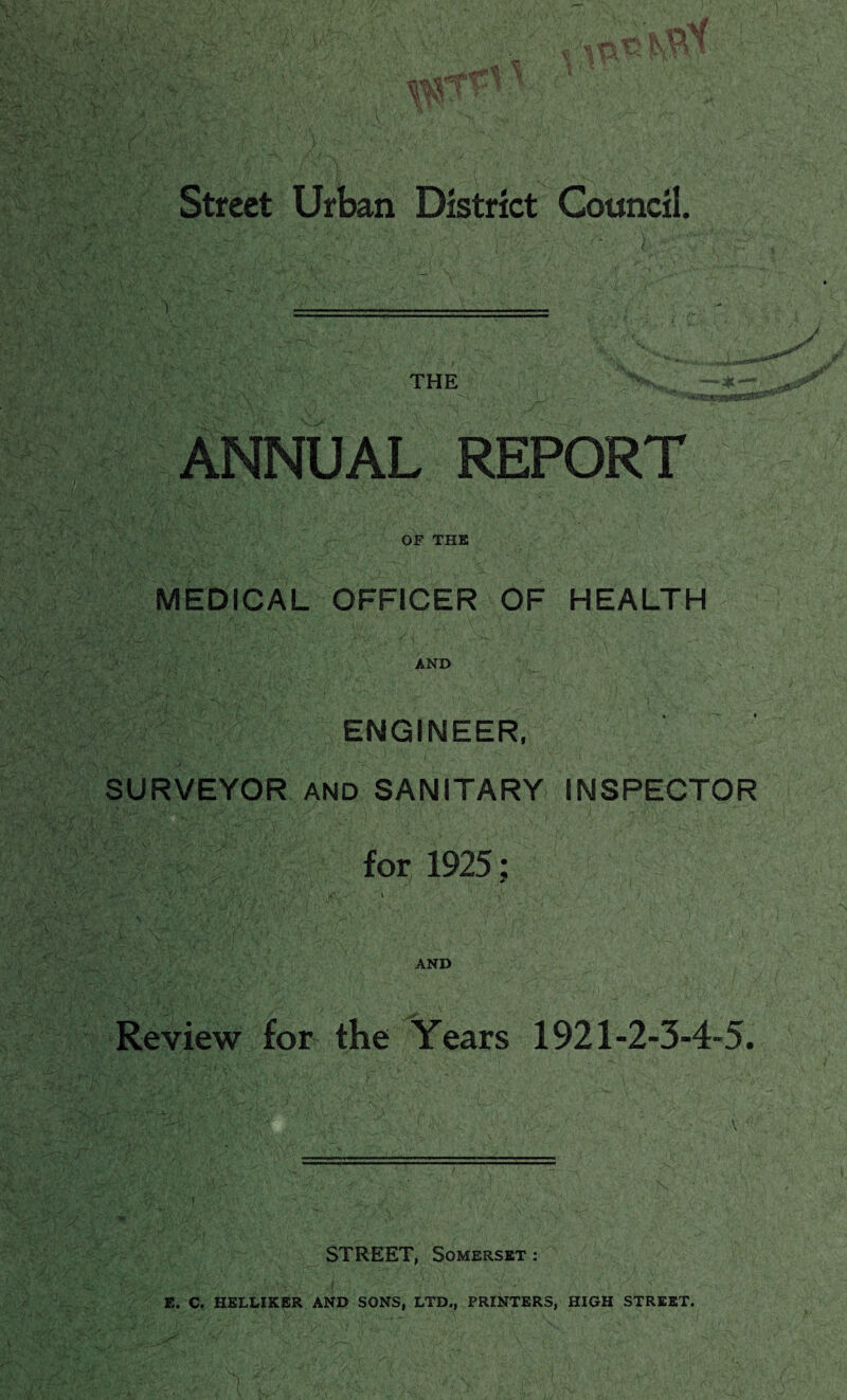 THE ANNUAL REPORT OF THE MEDICAL OFFICER OF HEALTH AND ENGINEER, SURVEYOR AND SANITARY INSPECTOR for 1925; AND Review for the Years 1921-2-3-4-5. STREET, Somerset : E. C. HELLIKER AND SONS, LTD., PRINTERS, HIGH STREET.