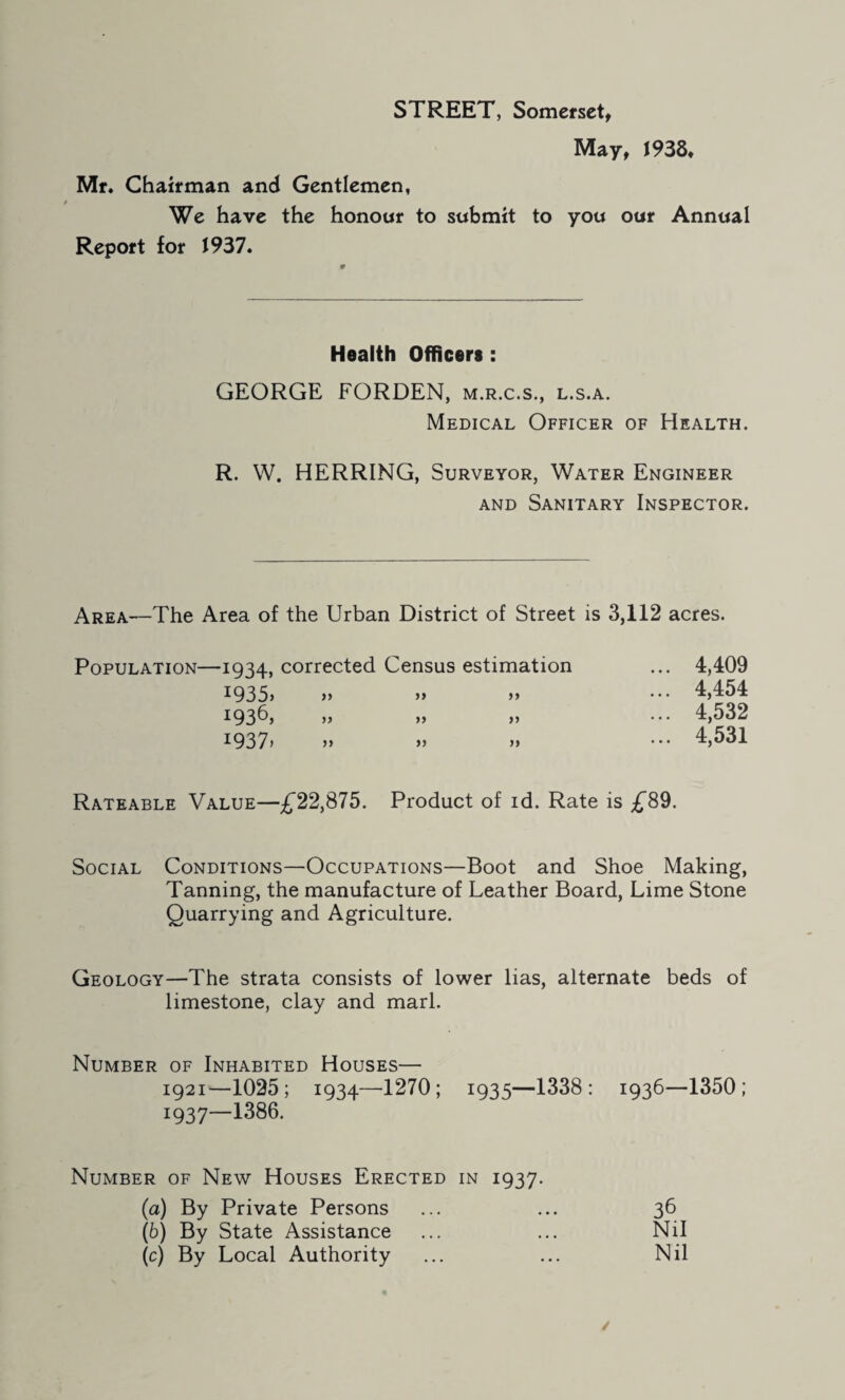 STREET, Somerset, May, J938. Mr. Chairman and Gentlemen, We have the honour to submit to you our Annual Report for 1937. Health Officers : GEORGE FORDEN, m.r.c.s., l.s.a. Medical Officer of Health. R. W. HERRING, Surveyor, Water Engineer and Sanitary Inspector. Area—The Area of the Urban District of Street is 3,112 acres. Population—1934, corrected Census estimation ... 4,409 i935> >> >» >> ••• 4,454 1936) >> >> ••• 4,532 i937> >> >> >> 4,531 Rateable Value—£22,875. Product of id. Rate is £89. Social Conditions—Occupations—Boot and Shoe Making, Tanning, the manufacture of Leather Board, Lime Stone Quarrying and Agriculture. Geology—The strata consists of lower lias, alternate beds of limestone, clay and marl. Number of Inhabited Houses— 1921—1025; 1934—1270; 1935—1338: 1936—1350; 193 7—1386. Number of New Houses Erected in 1937. (a) By Private Persons (b) By State Assistance (c) By Local Authority 36 Nil Nil