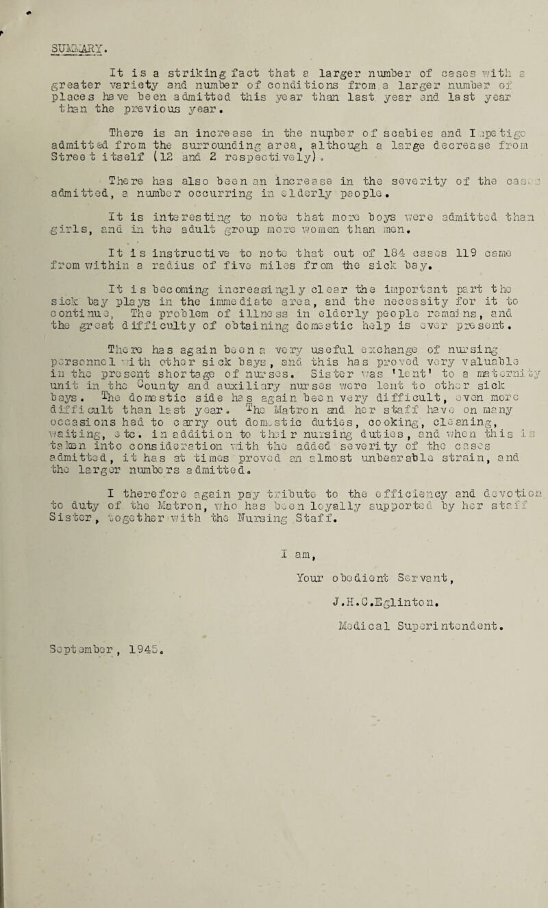 SUMMARY. It is a striking fact that a larger number of cases with a greater variety and number of conditions from a larger number of places have been admitted this year than last year and last year than the previous year. There is an increase in the nuipber of scabies and I apetigo admitted from the surrounding area, although a large decrease from Street itself (12 and 2 respectively). There has also been an increase in the severity of the cam .: admitted, a number occurring in elderly people. It is interesting to note that more boys were admitted than .girls, and in the adult group more women than men. It is instructive to note that out of 184 cases 119 came from v/ithin a radius of five miles from the sick bay* It is becoming increasingly clear the important part the sick bay ploys in the immediate area, and the necessity for it to continue, The problem of illness in elderly pc-oplo remains, and the great difficulty of obtaining domestic help is over present. has again be very useful e x change of nursing ' — • U --'U T—' with other sick bays, and this has proved very valuable : sent shor tage of nur sos. Sis to r v/as 1 le nt1 to a ma t erni ty rt nr _ .. . . . The re personne1 in the pro unit in the County and auxiliary nurses were lent to other sick bays. I'he domestic side has again been very difficult, oven more difficult than last year, ^he Matron and her staff have on many occasions had to carry out domestic duties, cooking, cleaning, waiting, etc. in addition to their nursing duties, and when this 1 talon into consideration v.lth the added severity of the cases admitted, it has at times proved an almost unbearable strain, and the larger n urn bo r s a drni tt e d, to duty Sister, I therefore again pay tribute to the efficiency and devotion of the Matron, who has been loyally supported by her staff together with the Nursing Staff. I am, Your o be die nt Ser vant, J.H.C.Eglinton. Medical Superintendent.