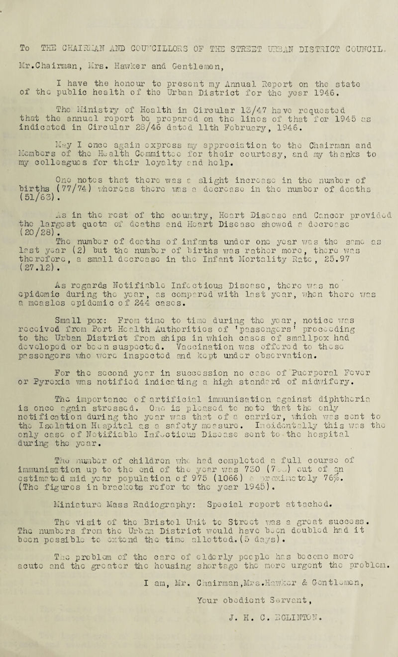 To TEC GKAI?JE!JT LID GOU'-'CILLOES OE TEC q ryi-pT^—im O XXV—Ixj -L LI UE CI3TEIGT GOIC^GIL. Mr. C ha irman , Mrs, Hav7:c;e r ana G-en11 e me n, I have the honour to present my Annual Ceport on the state of the public health of tho Urban District for the yosr 1946. The Ministry of Health in Gircular 12-/47 have requestod that the annual report be prepared on the lines of that for 1945 as indicated in Circular 28/46 dated 11th February, 1946. M---y I once again express my appreciation to tho Chairman and Members of tho JL-alth Gcmmittcc for their courtesy, and my thanks to my colleagues for their loyalty and help. Ono notes that there v-zas a slight increase in the number of births (77/74) v’hereas there vr.s a docronso in the number of deaths (51/62) . „s in tho rest of the couiitry, Heart Disease and Cancer provided the largest quota of deaths and Heart Disease showed a decrease (20/28) . The number of deaths of infants under one year was the same as last y--ar (2) but the number of births v/as rather more, there v/as therefore, a small decrease in tho Infant Mortality Rate, 25.97 (27.12) . As regards Hotifiablo Infectious Disease, there v/as no epidemic during the year, as compared with last year, when there v/as a measles epidemic of 244 cases. Small pox: From time to time during the year, notice v/as received from Port Health Authorities of ’passengers' proc'/.eding to tho Urban District from ships in which cases of smallpox had developed or been suspected. Vaccination was offered to these passengers who were inspected and kept under observation. For the or Pyrexia v/ns second year in succession no case of Puerperal Fever notified indicating a high standard of midwifery. The importance of artificial is once again stressed. One is notification during the year was that of a the Isolation Hospital as a Scofety measure please d immunisation against diphthoria to note that the only only case of notifiable during the year. Inf. itioius D: use carrier, v/hich wr's sent to Incidentally this was the¬ se nt to the hospital Thu iiuiuber of children v/he had completed a full course of immunisation up to the end of the year was 750 (7.■„..■) cut of an estimated mid year population of 9 75 (1066) a a-r cxi:-vc to ly 76(«, (The figures in brackets refer to the year 1945), Miniature Mass Radiography: Special report attached. Tho visit of the Bristol Unit to Street v/as a great success. The numbers from the Urban District v'ould have bocn doubled had it been pcssiblo to extend the time allotted, (5 days). acute Tug problem of the and the greater the care of elderly people has bcccrno more housing shortage the more urgent the problem. I am, Mr. Gaairrnan ,Mx‘s.H er & G-ontinmen, Your obedient Survant, J. H. G. MGLIHTOE,