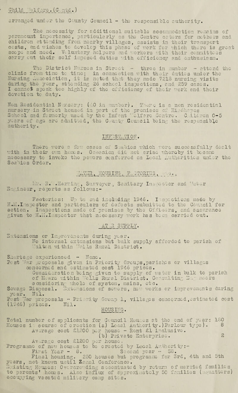 Child ~-olf:^ro«(G ntcl.) arranged under the Cc.iinty Council - the rosponsihlc authority. The ncGOssity for additional suitahlo acccinriodation ruoia^ins of parcncunt import anco, particularly as the Centre caters for mothers and children attending from nearly villages, assists in their transport costs, and wishes to develop this phase of v/erh for •’.hich thorc is great scope and need. V-.. luntary helpers and workers ’1th their corrnitte es carry cut their self imposed duties with efficiency and enthusiasm. The District ITurscs in Str '•> C 0 three in numler attend the clinic from time tc time; in connection w’ith their duties under the Dursing Jx^sociaticn, it is noted that they made 7213 nursing visits during the year, attending 26 schecl inspections, and 259 eases, I cannot speak too highly of the efficiency of their work and their devotion tc duty, Hon Residential H/rsery: {■-.'.O in niomaer) . T'w.-re is a non residential nuarsery in Street housed in part of the premises of Ilindhayos School and formerly us^d ly the Infant ''elfarc Centre, C. ildrcn 0-5 pwars of age are adnitted, the Gwunty .'Council loing the responsih],c authority, IHK^,STl.aTIOF. There \7oro a few cases of Soahies lahich wore successfully dealt ■'.■;ith in their o'wn homes, OeocSicn did not arise whorchy it L)ecamc necessary to invoke the powers conferred cn Local ih.-thcritics under the Scabies Order. •h.TLR. HOUSING, ». ..fdie» lu. R.‘ .ilerrivvr, Siirvoyt.T , Sanitary Inopcctor and 3 'igi near, r o po r t s as foil ow s ; - f v, r Factories: Up to and including 1946. l ispections made “by H.L.I.Uspcctor and particulars of defects sulmitted to the Couicil for action. Inspections made of promises ly the Officers, and assuuanco given to H.II, Insnec t or that n.:cGssary work has loo cn carried out. Ai uTPLY. Lwtensions or Im->rcvemonts during A/oar, Uo internal extensions hut hulk supply afforded to parish of .'alton v;i thin Uei Is Hoiral District. Sn-:ct6gc experienced - Hone. Pest ’.'ar proposals given in Priority C-roups ,par ishc s or villages concerned and estimated cost 1946 prices, Ce.n3iderati 0 n heing given to supply of v.'ator in hulk to parish of I‘,L.-are within ‘'ulls Riual District. Gc‘:w3'jj.ting 3.^' noers considering ’.fholo of system, mains, etc. ScvvagG Disposal. Dawoensions of sewers, no'- works or improvements during year, Hii, Pest far proposals - Pri wr-ily Cr?:-oup 1, villages concerned,estimated cost (19 46) f} r ices. ITi 1. HOUSlUG. rxOU:.v.s at the end of y-ar ISO 8 Total number of applicants for Council Hi Houses icourse of erection (a) Loca.l Author! ty,) Parlour typo). Av:-ragc cost £1200 pvi-r house ” Rent £1 i.''clusivo . (h) Private Hntorprisc. 2 Average cost £1200 per house. Programme of new houses to he erected hy Local Authority:- First Year - Co _ Second year •- So, Final housing, 250 houses hut programme for 3rd, 4th and 5th years, not knov/n until Z.onal Conference, Le.isting Hcuags: 0vcrcrc.'Uing accentuated hy return of married families to parents’ honms. Also influx of approximately 50 families ( joucitters) 0 cc upying va ca to d milit a ry camp sites.