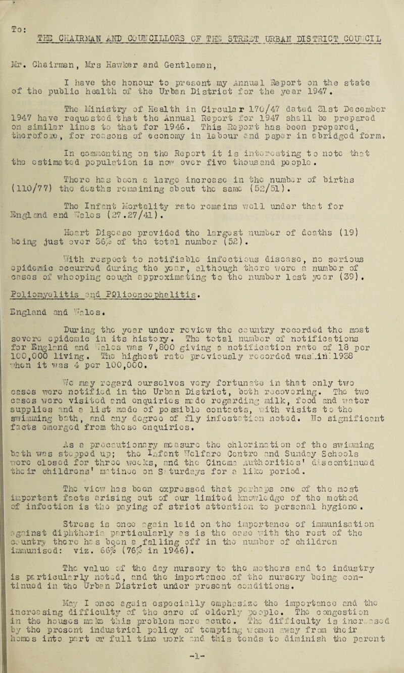 To: TKG CilAIRFiAN AND GQUI'CILLORS OF TIIS STREJT URBAII DISTHICT CO IT GIL Ivir. Chairman, liirs Hav/ker and Gentlemen, I have the honoui’ to present my iinnual Heport on the state of the puhlie health of the Urhan District for the year 1947. The liinistiy of Health in Circular 170/47 dated 31st Decemher 1947 have requested that the Annual Report for 1947 shall he prepared on similar linos to that for 1946. This Report has boon prepared, therefore, for reasons of economy in labour and paper in ebrideed form. In comiuonting on the Report it is interesting to note that the estimated population is no'.-' over five thousand people. There has been a large increase in the number of births (110/77) the deaths remaining about the same (53/51). The Infant Ivlortality rate remains veil under that for Sngl and and -’aIc s (27.27/41) . Heart Disease provided the largest number of deaths (19) being just over 36/j of the total number l52). V.'ith respect to notifiable infectious disease, no serious opidomic occurred dujring the year, although there motc a number of cases of v/hooping cough approximating to the nombor last ;'/ear (39) . Poliomyelitis and PSlioonccphclitis. England and O'ales. During the year under re vie v/ the country recorded the most severe epidemic in its history. The total number of notifications for England and 'Vales v/as 7,800 giving a notification rate of 18 per 100,000 living. The highest rate previously recorded wusiiiH 1938 -■’hen it 4 per 100,000. !c nay regard ourselves very fortunate in that only tv/o cases \7cro notified in the Urban District, both recovering. The two cases were visited and enquiries nr do regarding milk, food and v;atcr supplies and 0. list made of possible contacts, vnth visits 10 the swimming bath, and any degree of fly infestation noted. Uo significant facts omorgod from these enquiries. bath wore the ir As a precautionary measure the chlorination of the sv.'ir.iming V7as stepped up; the Infant Uclfarc Centro and Sunday Schools closed for throe v;eeks, and the Cinema nuthcritic s’ discontinued childrens' m'^tinec on S‘turdays for a like period. The i’mportant fact of infection i vievr has been expressed that perhaps one of the most s arising out of our limited knowledge of the method s the paying of strict attention to personal hygiene Stress is once again laid on the importance of immunisation against diphtheria particularly as is the case with the rest of the c«.untr;y there has been a falling off in the nuj.ibor of children iren'iunisod: viz. 66^ (76'^ in 1946). The value of the day nursery to the mothers and to industry is particularly not^d, and the importance of the nursery being con¬ tinued in the Urban District under present conditions. May I once again especially emphasize the increasing difficulty of the care of eldorl.y people in the ho'uses ma!ce this problem more acute, by the present industrial policy of tempting homes into part or full time \iork and this 1 mp 0 r t an c c an a the The congestion e> The difficulty is incr..ased \: omo n aw ay f r om 'che ir tends to diminish tlie parent 1