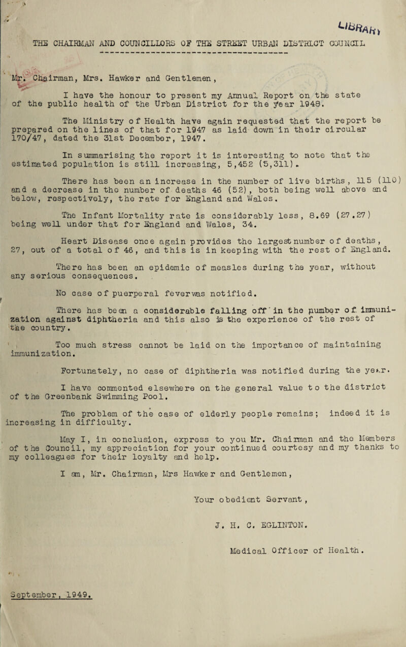 V Ll^Ahi THE CHAIRMAN AND COUNCILLORS OF THE STREET URBAN DISTRICT COUNCIL Mr. Chairman, Mrs. Hawker and Gentlemen, I have the honour to present my Annual Report on the state of the public health of the Urban District for the year 1948. The Ministry of Health have again requested that the report be prepared on the lines of that for 1947 as laid down in their circular 170/47, dated the 31st December, 1947. In summarising the report it is interesting to note that the estimated population is still increasing, 5,452 (3,311). There has been an increase in the number of live births, 115 (110) and a decrease in the number of deaths 46 (52) , both being well above and below, respectively, the rate for England and V/ales. The Infant Mortality rate is considerably less, 8.69 (27.27) being well under that for England and Wales, 34. Heart Disease once again provides the largest number of deaths, 27, out of a total o f 46 , and this is in keeping with the rest of England. There has been an epidemic of measles during the year, without any serious consequences. No case of puerperal feverv\as notified. There has been, a considerable falling off'in the pumber of. immuni¬ zation against diphtheria and this also is the experience of the rest of the country. Too much stress cannot be laid on the importance of maintaining immunization. Fortunately, no case of diphtheria was notified during the ye*.r. I have commented elsewhere on the general value to the district of the Greenbank Swimming Pool. The problem of the case of elderly people remains; indeed it is increasing in difficulty. May I, in conclusion, express to you Mr. Chairman and the Members of the Council, my appreciation for your continued courtesy and my thanks to my colleagues for their loyalty and help. I am, Mr. Chairman, Mrs Hawker and Gentlemen, Your obedient Servant , J. H. C. EGLINTON. Medical Officer of Health. September, 1949.