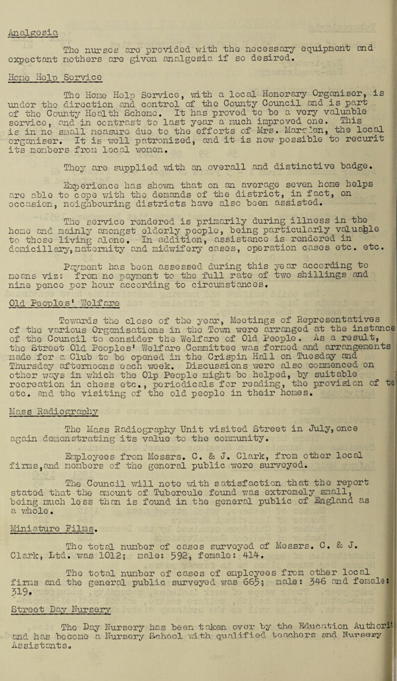 Tho nurses sro provided vjith the necessary equipment and expectant mothers are given ona.lgosia if so desired. Home Help Service The Home Help Service, vath a local Honorary Organiser, is under the direction and control of the County Council and is part of the Coun.ty Health Scheme, It has proved to ho a very valuable service, and in ccntraist to last year a much improved one. This is in no small moasure duo to the efforts of Mrs. Marsien, the local organiser. It is v/ell patronized, and it is nov/ possible to recurit its members from local v/omon. They are supplied vd-th on overall and distinctive badge. Experience ha.s shown that on on average seven home helps aro able to cope with the demands of the district, in fact, on occasion, noighbouring districts have also been assisted. The service rendered is primarily during illness in the home and mainly amongst elderly people, being particularly v^uafele to those living alone. In addition, assistance is rendered in domiciliary,maternity and midwifery cases, operation cases etc. etc. Pa^i^mont has boon assessed during this year according to means vizs from* no payment to the full rate of two shillings and nine pence per hour according to circumstances. Old Pe onlo s’ HeIf arc Towards the close of the year, Meetings of Representatives of the various Organisations in the Tovwi Y'JQTq arranged at the instance of the Gouncil to consider the Vi/elfaro of Old People. As a result, tho Street Old Peoples’ Welfare Coimnittee was formed and arrangements made for a. Club to bo oponed in the Crispin Hall on Tuesday and Thursday afternoons each vroek. Discussions were also commenced on other ways in which tho Olp People might bo helped, by suitable recreation in chess etc., periodicals for reading, tho provision of te' etc, and the visiting of the old people in their homes. Mass Radiogranh:/' The Mass Radiography Unit visited Street in July,once again demonstrating its value to the cormunity. Employees from Messrs. C. & J, Clark, from other local firms,and members of tho general public were surveyed. i The Council will note vnth satisfaction that the report; stated that the amount of Tuborcule found v/as extremely small, being much less than is found in tho general public of England as a v/holo. Miniature Films. The total number of causes surveyed of Messrs. C, & J, Clark, Ltd. was 10125 males 592, females 414. The total number of cases of employees from other local firms and the general public surveyed was 665? males 3A6 and females 519. Street Day Nursery The Day Nursery has been taken over by the Education AuthorH and hai.s become a Nursery School with qualified teachers and N-ursesry