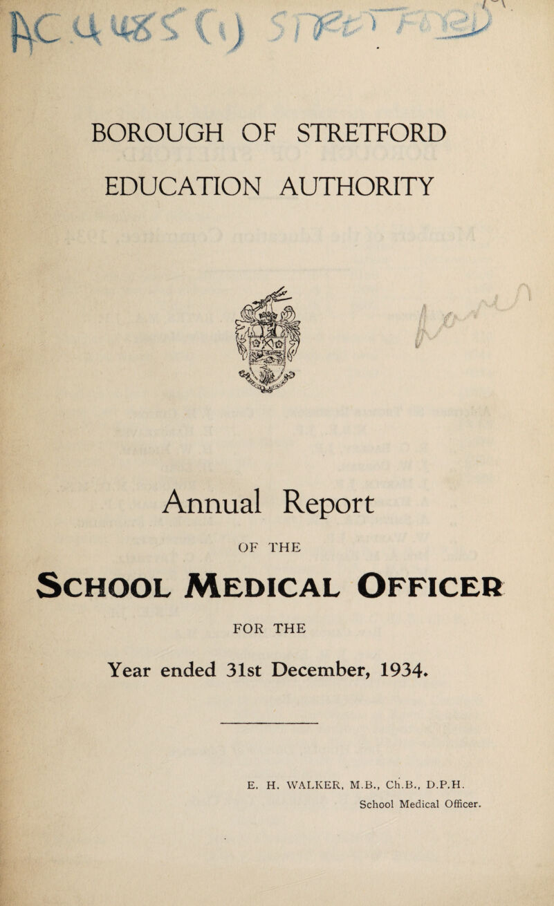 BOROUGH OF STRETFORD EDUCATION AUTHORITY Annual Report OF THE School Medical Officer FOR THE Year ended 31st December, 1934. E. H. WALKER, M.B., Ch.B., D.P.H. School Medical Officer.