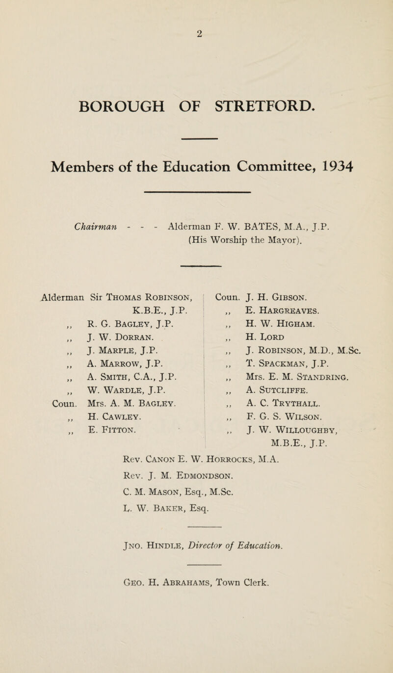 BOROUGH OF STRETFORD. Members of the Education Committee, 1934 Chairman - - - Alderman F. W. BATES, M.A., J.P. (His Worship the Mayor). Alderman Sir Thomas Robinson K.B.E., J.P. ,, R. G. Bagley, J.P. ,, J. W. Dorran. ,, J. Marple, J.P. ,, A. Marrow, J.P. ,, A. Smith, C.A., J.P. ,, W. Wardle, J.P. Coun. Mrs. A. M. BageEY. ,, H. Cawley. E. Fitton. Coun. J. H. Gibson. ,, E. Hargreaves. „ H. W. Higham. ,, H. Ford ,, J. Robinson, M.D., M.Sc. ,, T. Spaceman, J.P. ,, Mrs. E. M. Standring. ,, A. Sutcliffe. ,, A. C. Trythaee. ,, F. G. S. Wilson. ,, J. W. Willoughby, M.B.E., J.P. Rev. Canon E. W. Horrocks, M.A. Rev. J. M. Edmondson. C. M. Mason, Esq., M.Sc. F. W. Baker, Esq. Jno. Hindle, Director of Education. Geo. H. Abrahams, Town Clerk.