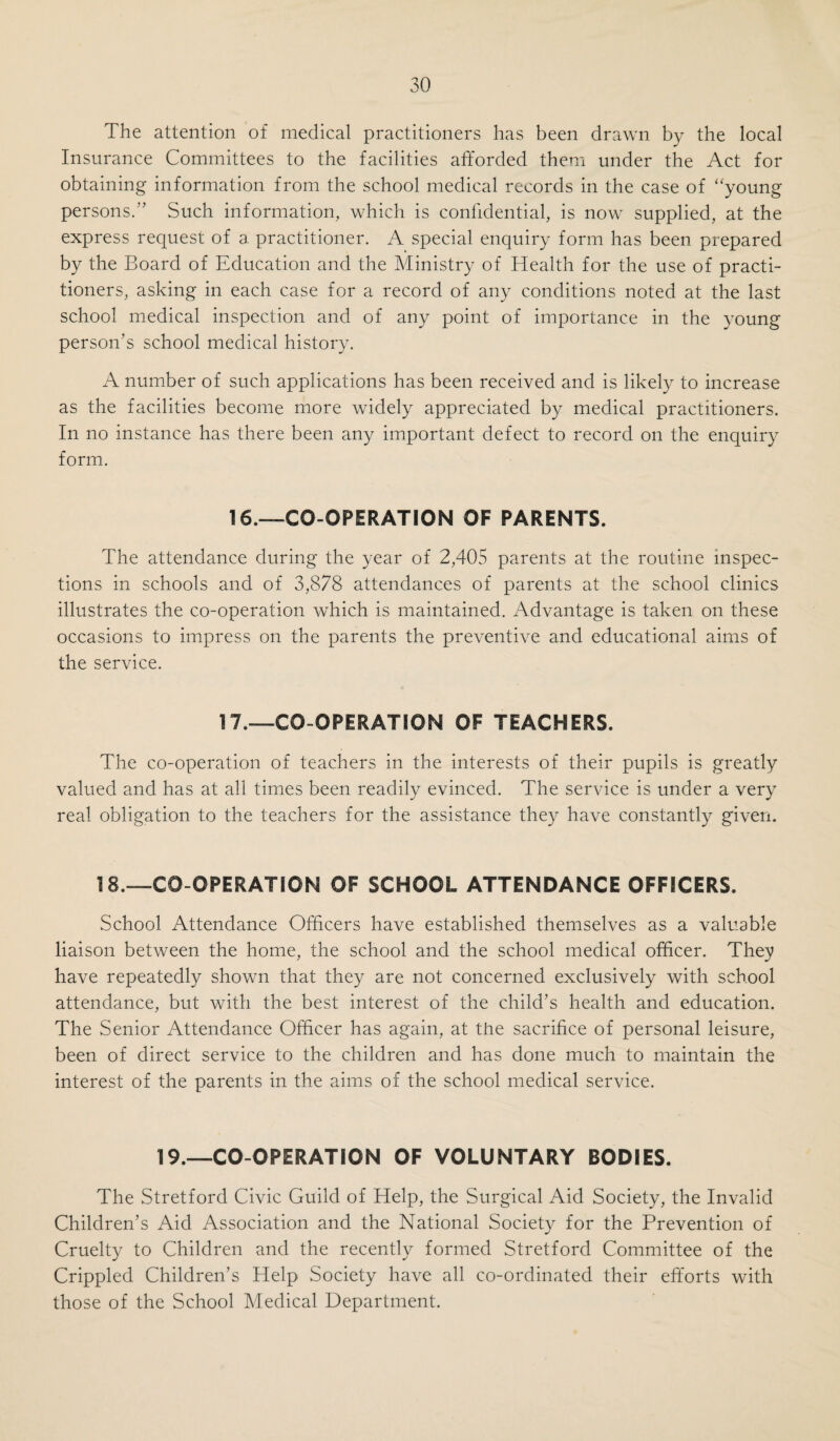 The whole of the conditions laid down by the Board of Education m 1923 as essential in a satisfactory scheme for the operative treatment of chronic tonsillitis and adenoids have for many years been adopted. In the Annual Report of the Chief Medical Officer of the Board of Education for 1937, the following statement indicates that modification to the scheme is required. '‘Whereas the scheme in 1923 stated that, whenever possible, all patients should have in-patient treatment before and after opera¬ tion, admission the night before operation, and detention for two nights after, should now be regarded as essential This requirement has been accepted by the Education Authority and provision has been made, as from 1st April, 1939, for each child to be kept in hospital for two nights after operation, at an additional cost to the Authority of 10s. 6d. for each child. All patients, after operation, are taken home by Ambulance, accompanied by one of the school nurses. No charge is made by the Corporation to the Education Authority or to the parents for the Ambulance Service. The danger of excessive operating” appears to be adequately safe¬ guarded by the fact that the Board’s approval would be required to any extension of the scheme. The number of operations provided for in the scheme has remained for several years at 140 per annum. (c) Tuberculosis. The following statement is kindly supplied by Dr. G. Jessel, the Consul¬ tant Tuberculosis Officer of the Lancashire County Council, whose valued assistance is at all times available. Treatment Received During the Year 1938 by Tuberculous Children Residing in the Borough of Stretford. Admitted to Sanatoria Admitted to General Hospitals ... Granted Light” Treatment at the Eccles Dispensary ... X-Ray Examination Dispensary Supervision or Dispensary Treatment Dispensary Supervision or Treatment with provision of special nourishment ETnder Supervision on 31st December, 1938 Children. 2 ... 6 26 27 8 35