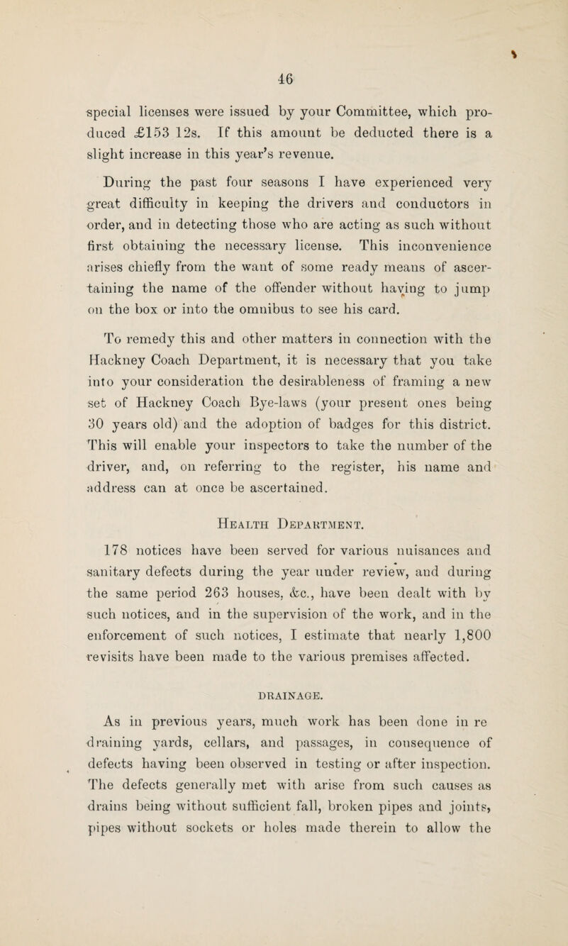 f 45 HACKNEY CARRIAGE DEPARTMENT. Table showing Number of Licenses Granted from January 1st to December 31st, 1898. Class of License. 5 No. Issued Rate. Amount Received. Increase Decrease. 1898. 1897. 1898. 1897. s. d. £ s. d. £ s. d. £ s. d. £ s. d. Cricket Ground .. 185 177 - O 0 46 5 0 1 44 5 0 2 0 0 Hackney Coach ... 30 32 5 0 7 10 0 8 0 0 —- 0 10 0 Omnibus ... 130 138 5 o 32 10 o 34 10 o 2 0 0 Tram Car. 161 139 1 o 8 1 o 6 19 o 1 2 0 Hackney Drivers ... 44 57 1 0 2 4 0 2 17 0 0 13 0 Omnibus Drivers... 345 349 1 0 17 5 0 17 9 0 — 0 4 0 ,, Conductors 343 m CO 1 0 17 3 0 17 5 0 — 0 2 0 Provisional 30 27 Provisional Repairs 16 16 — — — Total . 1284 1280 130 18 0 131 5 0 3 2 0 3 9 0 Special Licenses— Hackney Carriages 21 — 1 6 1 11 6 — | >> 5? — 445 5 0 111 5 0 — 109 13 6 Tram Car . 156 2 0 15 12 o 15 19 o Omnibus. — 107 5 0 26 15 0 — 26 15 0 . Total . 1305 1988 132 9 6 284 17 0 3 2 0 155 9 6 Slaughter Houses... 8 8 l 0 0 8 0 0 8 0 — Game Licenses_ 3 2 7 6 1 2 6 0 15 0 0 7 6 Total ... . .5 I 1316 1998 134 0 0 286 0 0 • 3 9 6 155 9 6 DuriDg the year the work, as shown by the above tabu¬ lated statement, has again been very heavy. On reference being made to the table it will be found that 1316 licenses have been issued, and a revenue derived therefrom of £134, as compared with an income of £286 for 1998 licenses, issued during 1897. It will be remembered that during last year the Royal Agricultural Show was held in Trafford Park, and 708