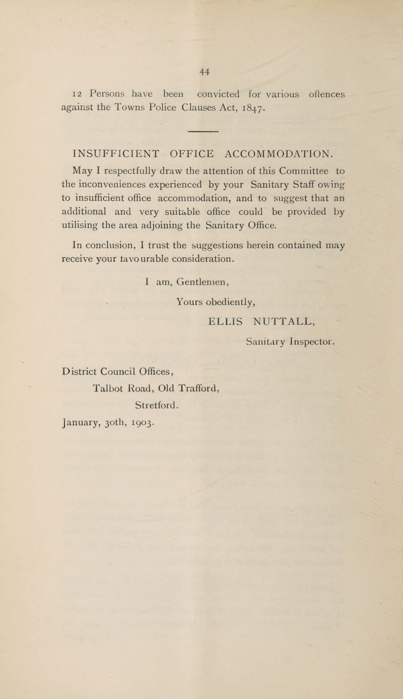 12 Persons have been convicted for various offences against the Towns Police Clauses Act, 1847, INSUFFICIENT OFFICE ACCOMMODATION. May I respectfully draw the attention of this Committee to the inconveniences experienced by your Sanitary Staff owing to insufficient office accommodation, and to suggest that an additional and very suitable office could be provided by utilising the area adjoining the Sanitary Office. In conclusion, I trust the suggestions herein contained may receive your favourable consideration. I am, Gentlemen, Yours obediently, ELLIS NUTTAEL, Sanitary Inspector. District Council Offices, Talbot Road, Old Trafford, Stretford. January, 30th, 1903.