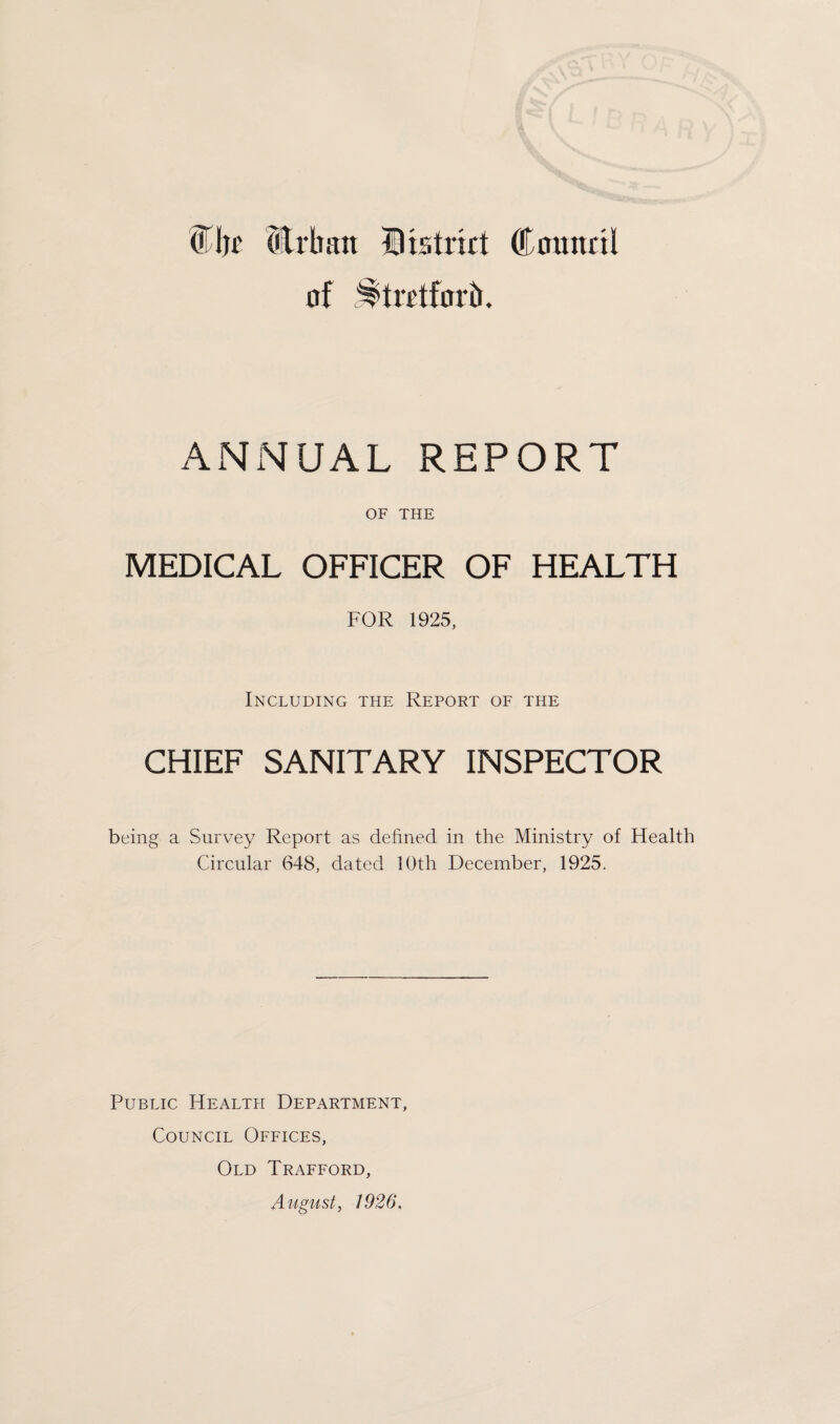 DEATHS. The number of deaths shewn in Table III. is the number corrected for inward and outward transfers. 422 deaths were registered in the district during the year 1925 (208 males, 214 females, and one newly-born child whose sex is unknown owing to the state of decomposition in which the body was taken from the canal) ; 15 deaths of non¬ residents occurred in the district, and 150 Stretford residents died outside the district. The nett number of deaths of Stretford residents occurring within or without the district was 573. Of this number 214 (or 37 per cent.) of the total deaths occurred after the age of 65 years.