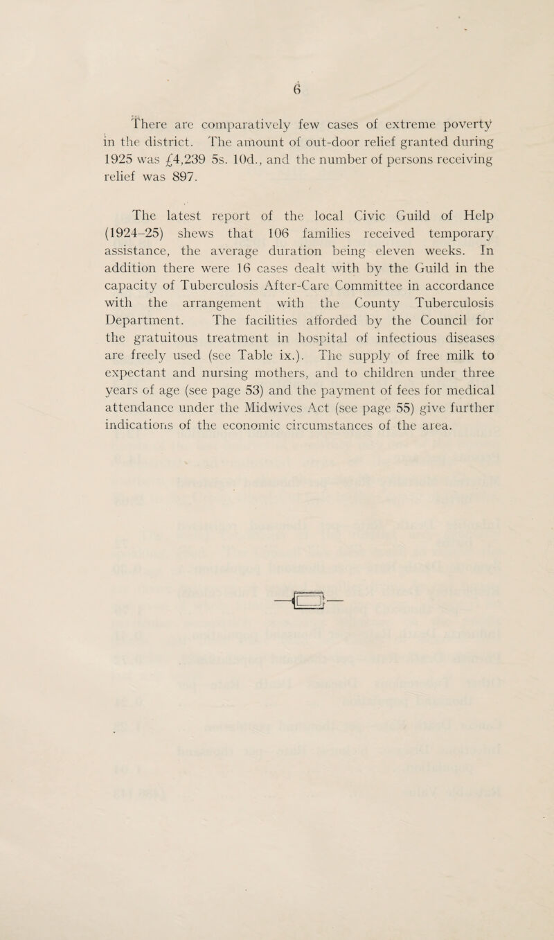 25 the figures were amended by the Registrar General to the revised population of 47,030. The Registrar General’s estimated populations for the district since the last Census are given below :— 1921 1922 1923 1924 1925 ... 47,030 ... 47,530 ... 47,920 ... 48,670 ... 48,460 The estimates of population as on 30th June, 1925, have been based on the adjusted 1921 figures after an allowance for the varying rates of natural increase as evidenced by the births and deaths in the area, and of migration, as indicated from other sources of information, and are supplied only for use in vital statistics. It would not appear that there has been any decrease in the population, but with the natural growth of the district and the continued demand for houses it will be safe to assume that the actual population exceeds the estimate. Overcrowding— There is no statistical information available, but a large number of houses is occupied by several families. This is entirely due to the shortage of houses, and the Housing Department of the Council is working steadily to reduce the waiting list of 1,500 applications for Council houses. More than 1,000 houses have already been erected or are in course of erection under the Council’s Housing Scheme. Recommendations from the Public Health Department are made to the Housing Department in support of applications for houses from persons living under conditions of over¬ crowding, but there is considerable difficulty in making provision for many such applicants. Fitness of Houses— The general standard of housing in the area is good. The general character of the defects found to exist are defective gutters, defective house roofs, necessity for pointing