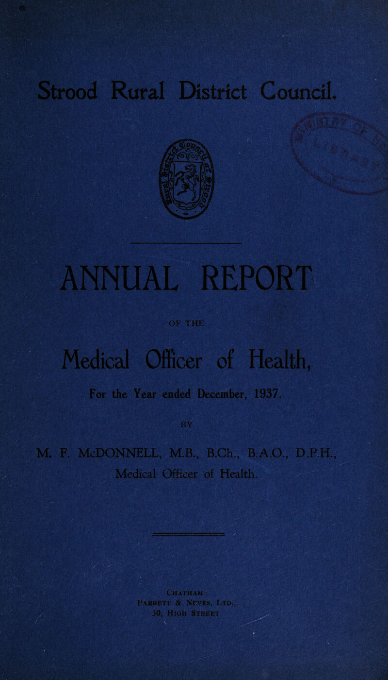 Strood Rural District Council ANNUAL REPORT OF THE Medical Officer of Health, For the Year ended December, 1937. BY m. f. McDonnell, m.b., B.ch., b.a.o., d.p.h., Medical Officer of Health. Chatham : Parrett & Neves, Ltd., 30, High Street.