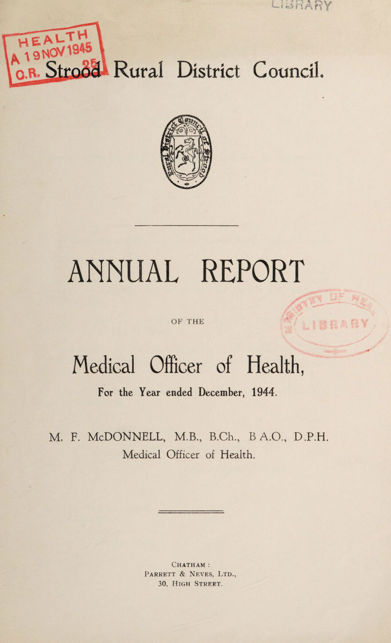 ANNUAL REPORT OF THE Medical Officer of Health, For the Year ended December, 1944. m. f. McDonnell, m.b., B.ch., B A.O., D.P.H. Medical Officer of Health. Chatham : Parrett & Neves, Ltd., 30, High Street.