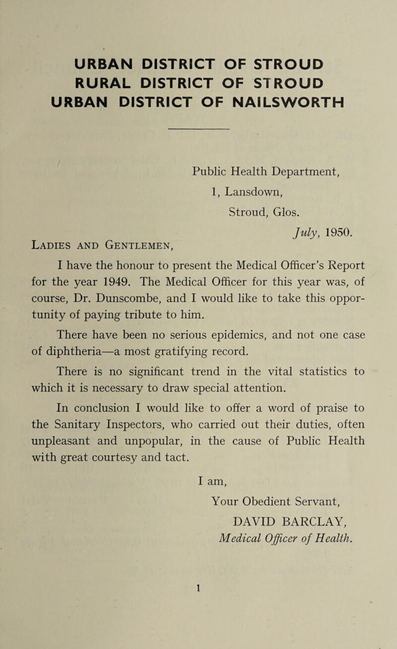 URBAN DISTRICT OF STROUD RURAL DISTRICT OF STROUD URBAN DISTRICT OF NAILSWORTH Public Health Department, 1, Lansdown, Stroud, Glos. July, 1950. Ladies and Gentlemen, I have the honour to present the Medical Officer’s Report for the year 1949. The Medical Officer for this year was, of course, Dr. Dunscombe, and I would like to take this oppor¬ tunity of paying tribute to him. There have been no serious epidemics, and not one case of diphtheria—a most gratifying record. There is no significant trend in the vital statistics to which it is necessary to draw special attention. In conclusion I would like to offer a word of praise to the Sanitary Inspectors, who carried out their duties, often unpleasant and unpopular, in the cause of Public Health with great courtesy and tact. I am, Your Obedient Servant, DAVID BARCLAY, Medical Officer of Health.