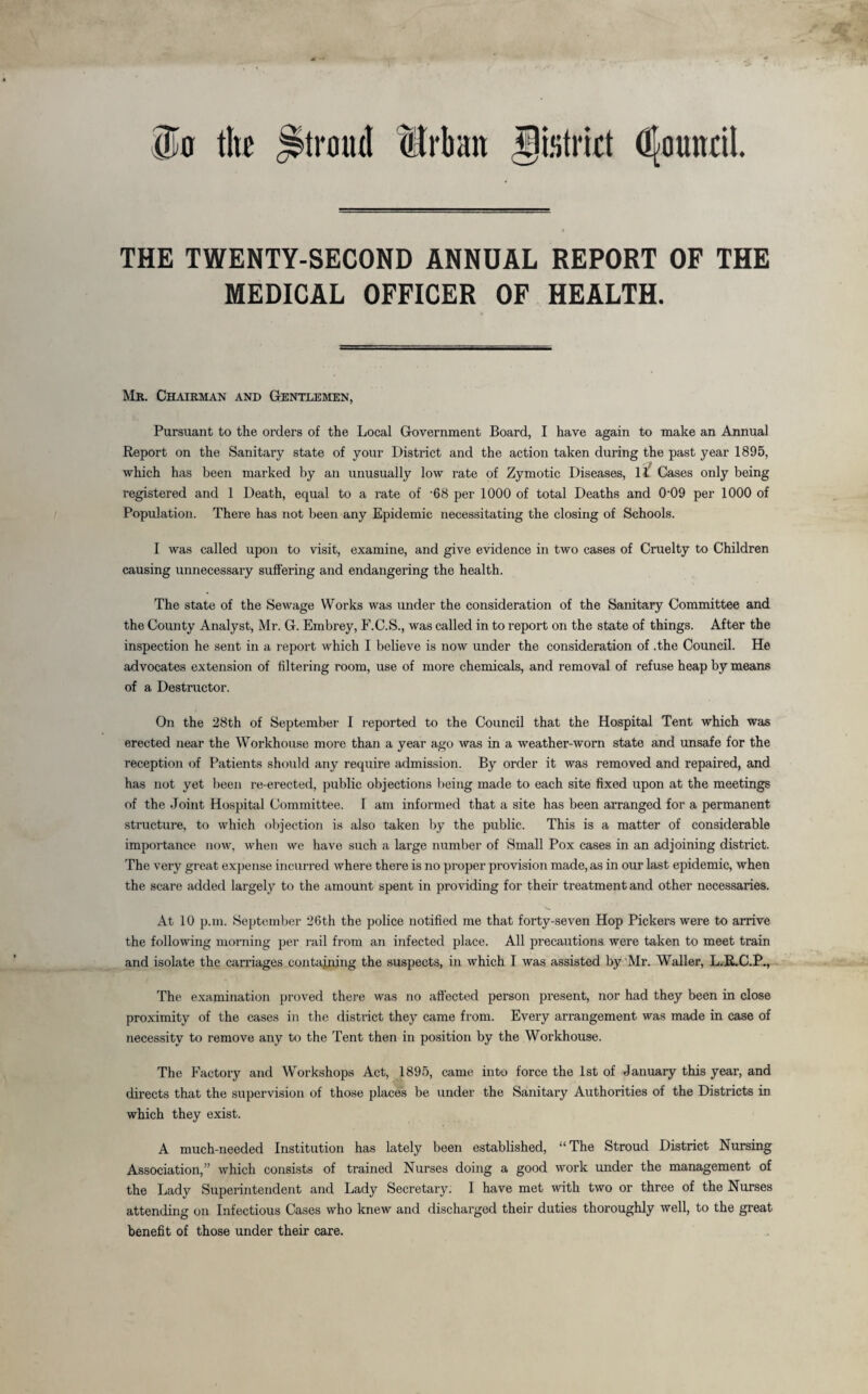 Ok tltc ^troud Urban gistwt dfounril. THE TWENTY-SECOND ANNUAL REPORT OF THE MEDICAL OFFICER OF HEALTH. Mr. Chairman and Gentlemen, Pursuant to the orders of the Local Government Board, I have again to make an Annual Report on the Sanitary state of your District and the action taken during the past year 1895, which has been marked by an unusually low rate of Zymotic Diseases, 11 Cases only being registered and 1 Death, equal to a rate of '68 per 1000 of total Deaths and 009 per 1000 of Population. There has not been any Epidemic necessitating the closing of Schools. I was called upon to visit, examine, and give evidence in two cases of Cruelty to Children causing unnecessary suffering and endangering the health. The state of the Sewage Works was under the consideration of the Sanitary Committee and the County Analyst, Mr. G. Embrey, F.C.S., was called in to report on the state of things. After the inspection he sent in a r eport which I believe is now under the consideration of .the Council. He advocates extension of filtering room, use of more chemicals, and removal of refuse heap by means of a Destructor. On the 28th of September I reported to the Council that the Hospital Tent which was erected near the Workhouse more than a year ago was in a weather-worn state and unsafe for the reception of Patients should any require admission. By order it was removed and repaired, and has not yet been re-erected, public objections being made to each site fixed upon at the meetings of the Joint Hospital Committee. I am informed that a site has been arranged for a permanent structure, to which objection is also taken by the public. This is a matter of considerable importance now, when we have such a large number of Small Pox cases in an adjoining district. The very great expense incurred where there is no proper provision made, as in our last epidemic, when the scare added largely to the amount spent in providing for their treatment and other necessaries. At 10 p.m. September 26th the police notified me that forty-seven Hop Pickers were to arrive the following morning per rail from an infected place. All precautions were taken to meet train and isolate the carriages containing the suspects, in which I was assisted by Mr. Waller, L.R.C.P., The examination proved there was no affected person present, nor had they been in close proximity of the cases in the distinct they came from. Every arrangement was made in case of necessity to remove any to the Tent then in position by the Workhouse. The Factory and Workshops Act, 1895, came into force the 1st of January this year, and directs that the supervision of those places be under the Sanitary Authorities of the Districts in which they exist. A much-needed Institution has lately been established, “The Stroud District Nursing Association,” which consists of trained Nurses doing a good work under the management of the Lady Superintendent and Lady Secretary. I have met with two or three of the Nurses attending on Infectious Cases who knew and discharged their duties thoroughly well, to the great benefit of those under their care.