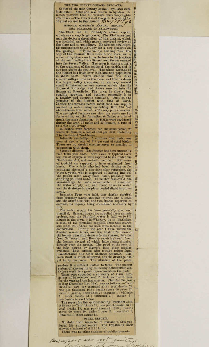 7jft- - THE NEW COUNTY COUNCIL BYE-LAWS. Copies of the new County Council bye-laws were B distributed. Attention was drawn to bye-law 15, g which provides that all vehicles must carry lights 1 after dark.—The Chairman thought they wouii be * of great service to the Council, MEDICAL OFFICER’S ANNUAL REPORT. ' THE DRAINAGE OF NAILSWORTH. The Clerk read Dr. Partridge’s annual report, which was a very lengthy one. The Chairman had sent the doctor a description of the district, which was included, and which gave a very good review of the place and surroundings. He also acknowledged his indebtedness to Mr Okey for a few remarks on the geology. “ Three valleys starting from the edge of the Cotswold Hills meet in the town, and a wider valley then runs from the town to the junction of the main valley from Stroud, and thence onward into the Severn Valley, The town is situate a little to the south east of the centre of the parish, and is 200 feet above the sea level. The whole acreage of the district is a little over 1622, and the population is about 3,150, Three streams from the three smaller valleys unite in the town, and flow on down the larger valley (receiving on the way several small tributaries) as one stream which joins the Frome at Dudbridge, and thence runs on into the Severn at Framilode. The town is slowly but steadily growing, and business generally is in a healthy and energetic condition. Just at the junction of the district with that of Wood- chester, the streams before mentioned are supple- . mented by water rising on Selsley Hill, 760 feet above the sea level, which is of avery pure character. The geological features are that the rocks are in¬ ferior oolite, and the formation at Nailsworth is of much the same character. 64 births were registered during the year, 32 males and 32 females, a rate of 20,3 per 1,000 living. 53 deaths were recorded for the same period, 23 males, 30 females, a rate of 16-8 per 1000, including 2 in the Stroud Workhouse Infantile mortality : 5 children died under one year of age, a rate of 7-S per cent of total births. There are no special circumstances to mention in connection with them. Zymotic diseases: The district has been unusually free from this class. Two cases of typhoid fever and one of erysipelas were reported to me under the Notification Act, and no death recorded. Both cases of typhoid are supposed to have originated from home. One a lady who had been visiting on the continent sickened a few days after returning, the other a youth, who is suspected of having imbibed the poison when away from home, probably from drinking polluted water. In neither case could the surroundings be made accountable. I examined the water supply, &c., and found them in order, and the drainage in one place needed slight improve¬ ment. Inquests: Four were held, two deaths resulted from ordinary causes, and two injuries, one a scald and the other a suicide, and two deaths reported to coroner, no inquiry being considered necessary by him. The water supply has been generally good and plentiful. Several houses are supplied from private springs, and the Chalford water is laid on to 112 houses in the town, 7 in Whorley, 94 in Watledge, a total of 123 premises supplied from this source, and since 1894 there has been some increase in the connections. During the year I have visited the district several times, and find that in Nailsworth the houses generally drain into the stream, that one from Nailsworth and Horsley receiving much from the houses, several of which have closets situated directly over the stream. The pond at the back of the new houses by Harris’s mill gives occular evidence. Both streams also receive refuse from manufactories and other business premises. The town itself is much improved, but the drainage has yet to be overcome. The situation of the place renders it a difficult matter to treat. The present system of scavenging by collecting house refuse, &c., twice a week, is a great improvement on the past.- There were appended a summary of visits, alto¬ gether 40 in number, and of birth and death rates for the year and the last quarter. That for the year ending December 31st, 1895, was as follows :—Total births 64, rate per thousand 20'3 ; total deaths 53, rate per thousand 16.8; deaths above 60 years 32, under 1 year 5, uncertified 2 ; inquests 4 ; violence 2 ; other causes 51 ; influenza 1 ; cancer 2 ; t a a ei g‘ tc tl D T fi d' M ti P‘ m pc in th th an Tl Sc * Nr Be ret fat we thi an St, gf: «h' wi wl re ra ar B al ns al hi th w hi B st ta m V i: i i be » ( t t A \ y two deaths in workhouse. The report for the quarter ending December 31st, 1895 was :—Total births 11, rate per thousand 13 6 ; total d°aths 15, rate per thousand 19 04 ; deaths above 60 years 10, under 1 year 2, uncertified 1, influenza 1, other causes 15. OTHER REPORTS. Mr John Hall, inspector of nuisanc-rs, also pro¬ duced his annual report. The treasurer’s book showed a balance of £212 16s led. There was no other business of public interest,