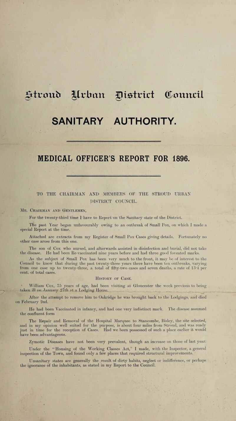 iTttvonb Urban district (Tmtncil SANITARY AUTHORITY. MEDICAL OFFICER’S REPORT FOR 1896. TO THE CHAIRMAN AND MEMBERS OF THE STROUD URBAN DISTRICT COUNCIL. Mr. Chairman and Gentlemen, For the twenty-third time I have to Report on the Sanitary state of the District. The past Year began unfavourably owing to an outbreak of Small Pox, on which I made a special Report at the time. Attached are extracts from my Register of Small Pox Cases giving details. Fortunately no other case arose from this one. The son of Cox who nursed, and afterwards assisted in disinfection and burial, did not take the disease. He had been Re-vaccinated nine years before and had three good foveated marks. As the subject of Small Pox has been very much to the front, it may lie of interest to the Council to know that during the past twenty-three years there have been ten outbreaks, varying from one case up to twenty-three, a total of fifty-two cases and seven deaths, a rate of 13*4 per cent, of total cases. History of Case. ■ William Cox, 75 years of age, had been visiting at Gloucester the week previous to being taken ill on January 27th at a Lodging House. After the attempt to remove him to Oakridge he was brought back to the Lodgings, and died on February 2nd. He had been Vaccinated in infancy, and had one very indistinct mark. The disease assumed the confluent form The Repair and Removal of the Hospital Marquee to Stancombe, Bisley, the site selected, and in my opinion well suited for the purpose, is about four miles from Stroud, and was ready just in time for the reception of Cases. Had we been possessed of such a place earlier it would have been advantageous. Zymotic Diseases have not been very prevalent, though an increase on those of last year. Under the “Housing of the Working Classes Act,” I made, with the Inspector, a general inspection of the Town, and found only a few places that required structural improvements. Unsanitary states are generally the result of dirty habits, neglect or indifference, or perhaps the ignorance of the inhabitants, as stated in my Report to the Council.