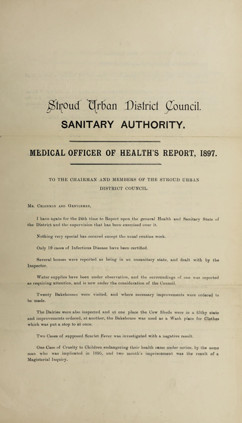 ^ft?oucf Cfrftan Disiricf Council. SANITARY AUTHORITY. MEDICAL OFFICER OF HEALTH’S REPORT, 1897. TO THE CHAIRMAN AND MEMBERS OF THE STROUD URBAN DISTRICT COUNCIL. Mk. Chairman and Gentlemen, I have Again for the 24th time to Report upon the general Health and Sanitary State of the District and the supervision that has been exercised over it. Nothing very special has occured except the usual routine work. Only 19 cases of Infectious Disease have been certified. Several houses were reported as being in an unsanitary state, and dealt with by the Inspector. Water supplies have been under observation, and the surroundings of one was reported as requiring attention, and is now under the consideration of the Council. Twenty Bakehouses were visited, and where necessary improvements were ordered to be made. The Dairies were also inspected and at one place the Cow Sheds were in a filthy state and improvements ordered, at another, the Bakehouse was used as a Wash place for Clothes which was put a stop to at once. Two Cases of supposed Scarlet Fever was investigated with a negative result. One Case of Cruelty to Children endangering their health came under notice, by the same man who was implicated in 1895, and two mouth’s imprisonment was the result of a Magisterial Inquiry.